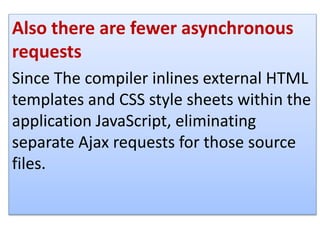Also there are fewer asynchronous
requests
Since The compiler inlines external HTML
templates and CSS style sheets within the
application JavaScript, eliminating
separate Ajax requests for those source
files.
 