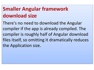 Smaller Angular framework
download size
There's no need to download the Angular
compiler if the app is already compiled. The
compiler is roughly half of Angular download
files itself, so omitting it dramatically reduces
the Application size.
 