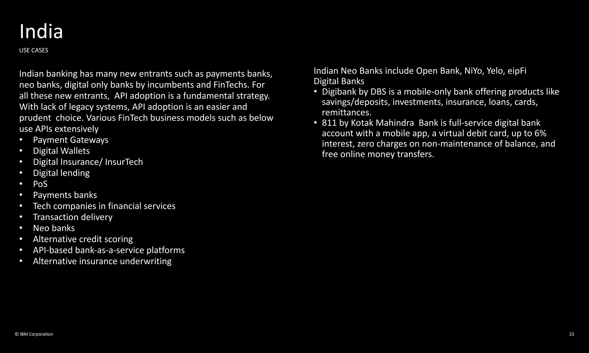 © IBM Corporation 23
India
USE CASES
Indian banking has many new entrants such as payments banks,
neo banks, digital only banks by incumbents and FinTechs. For
all these new entrants, API adoption is a fundamental strategy.
With lack of legacy systems, API adoption is an easier and
prudent choice. Various FinTech business models such as below
use APIs extensively
• Payment Gateways
• Digital Wallets
• Digital Insurance/ InsurTech
• Digital lending
• PoS
• Payments banks
• Tech companies in financial services
• Transaction delivery
• Neo banks
• Alternative credit scoring
• API-based bank-as-a-service platforms
• Alternative insurance underwriting
Indian Neo Banks include Open Bank, NiYo, Yelo, eipFi
Digital Banks
• Digibank by DBS is a mobile-only bank offering products like
savings/deposits, investments, insurance, loans, cards,
remittances.
• 811 by Kotak Mahindra Bank is full-service digital bank
account with a mobile app, a virtual debit card, up to 6%
interest, zero charges on non-maintenance of balance, and
free online money transfers.
 