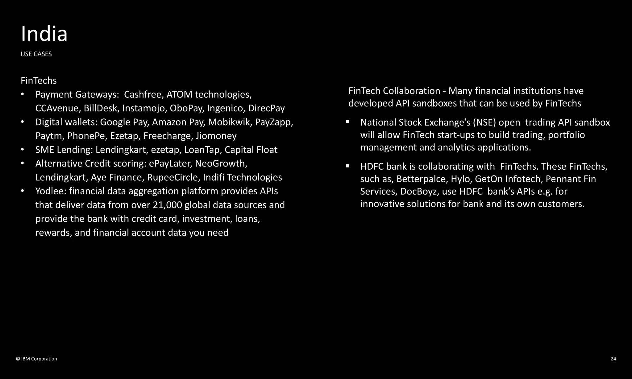 © IBM Corporation 24
India
USE CASES
FinTechs
• Payment Gateways: Cashfree, ATOM technologies,
CCAvenue, BillDesk, Instamojo, OboPay, Ingenico, DirecPay
• Digital wallets: Google Pay, Amazon Pay, Mobikwik, PayZapp,
Paytm, PhonePe, Ezetap, Freecharge, Jiomoney
• SME Lending: Lendingkart, ezetap, LoanTap, Capital Float
• Alternative Credit scoring: ePayLater, NeoGrowth,
Lendingkart, Aye Finance, RupeeCircle, Indifi Technologies
• Yodlee: financial data aggregation platform provides APIs
that deliver data from over 21,000 global data sources and
provide the bank with credit card, investment, loans,
rewards, and financial account data you need
FinTech Collaboration - Many financial institutions have
developed API sandboxes that can be used by FinTechs
§ National Stock Exchange’s (NSE) open trading API sandbox
will allow FinTech start-ups to build trading, portfolio
management and analytics applications.
§ HDFC bank is collaborating with FinTechs. These FinTechs,
such as, Betterpalce, Hylo, GetOn Infotech, Pennant Fin
Services, DocBoyz, use HDFC bank’s APIs e.g. for
innovative solutions for bank and its own customers.
 