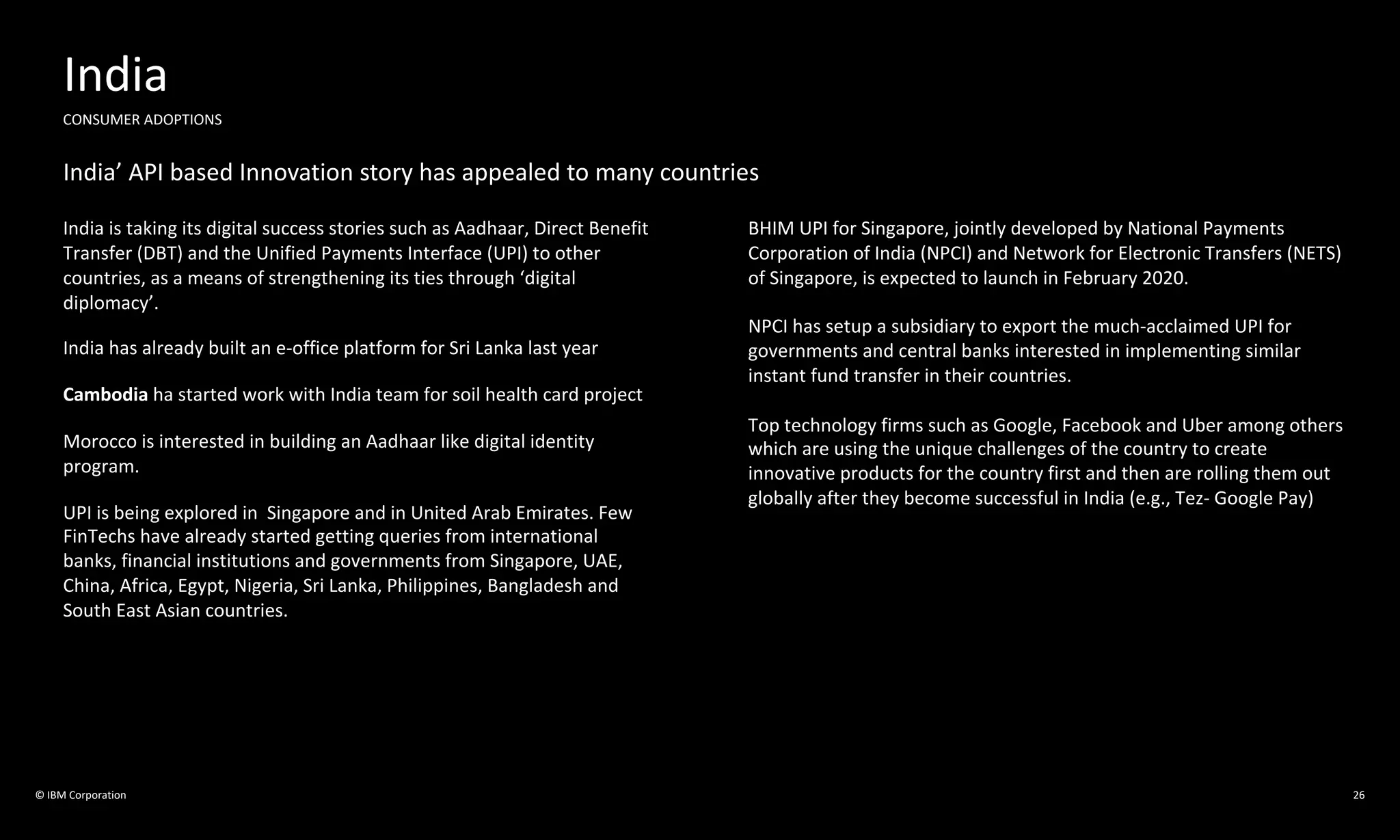 © IBM Corporation 26
India
CONSUMER ADOPTIONS
India’ API based Innovation story has appealed to many countries
India is taking its digital success stories such as Aadhaar, Direct Benefit
Transfer (DBT) and the Unified Payments Interface (UPI) to other
countries, as a means of strengthening its ties through ‘digital
diplomacy’.
India has already built an e-office platform for Sri Lanka last year
Cambodia ha started work with India team for soil health card project
Morocco is interested in building an Aadhaar like digital identity
program.
UPI is being explored in Singapore and in United Arab Emirates. Few
FinTechs have already started getting queries from international
banks, financial institutions and governments from Singapore, UAE,
China, Africa, Egypt, Nigeria, Sri Lanka, Philippines, Bangladesh and
South East Asian countries.
BHIM UPI for Singapore, jointly developed by National Payments
Corporation of India (NPCI) and Network for Electronic Transfers (NETS)
of Singapore, is expected to launch in February 2020.
NPCI has setup a subsidiary to export the much-acclaimed UPI for
governments and central banks interested in implementing similar
instant fund transfer in their countries.
Top technology firms such as Google, Facebook and Uber among others
which are using the unique challenges of the country to create
innovative products for the country first and then are rolling them out
globally after they become successful in India (e.g., Tez- Google Pay)
 