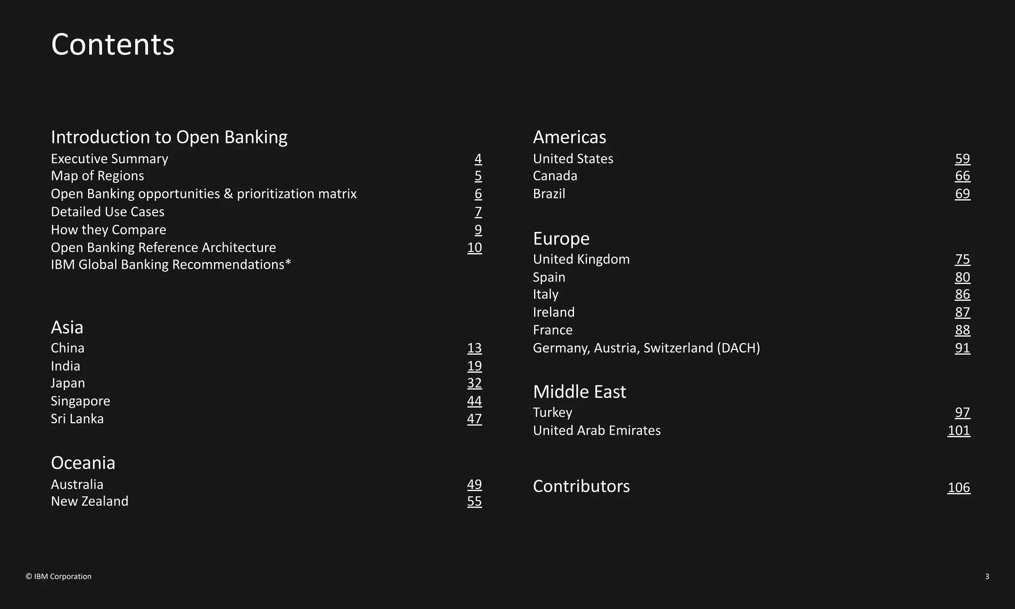 Contents
Introduction to Open Banking
Executive Summary 4
Map of Regions 5
Open Banking opportunities & prioritization matrix 6
Detailed Use Cases 7
How they Compare 9
Open Banking Reference Architecture 10
IBM Global Banking Recommendations*
Asia
China 13
India 19
Japan 32
Singapore 44
Sri Lanka 47
Oceania
Australia 49
New Zealand 55
Americas
United States 59
Canada 66
Brazil 69
Europe
United Kingdom 75
Spain 80
Italy 86
Ireland 87
France 88
Germany, Austria, Switzerland (DACH) 91
Middle East
Turkey 97
United Arab Emirates 101
Contributors 106
© IBM Corporation 3
 