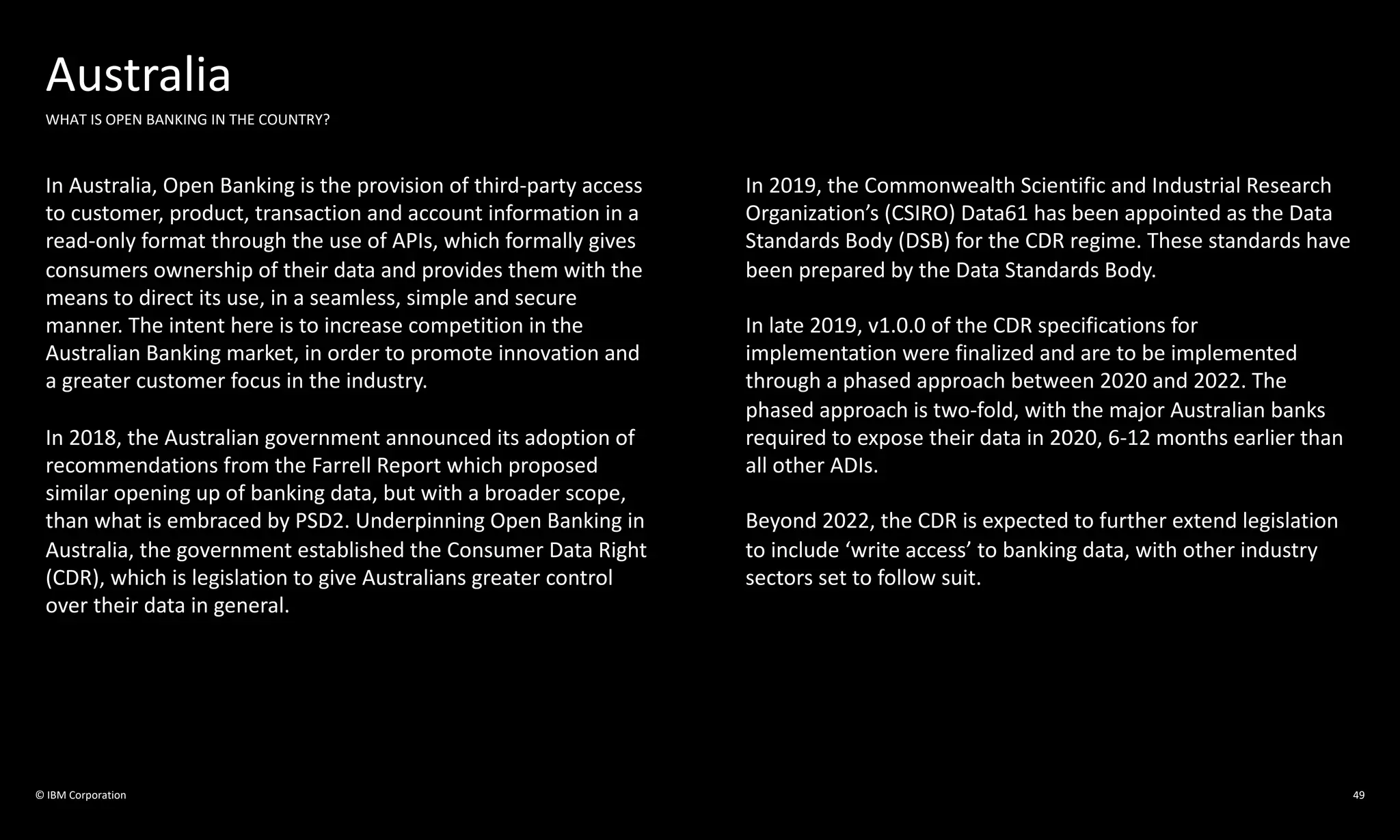 © IBM Corporation 49
Australia
WHAT IS OPEN BANKING IN THE COUNTRY?
In Australia, Open Banking is the provision of third-party access
to customer, product, transaction and account information in a
read-only format through the use of APIs, which formally gives
consumers ownership of their data and provides them with the
means to direct its use, in a seamless, simple and secure
manner. The intent here is to increase competition in the
Australian Banking market, in order to promote innovation and
a greater customer focus in the industry.
In 2018, the Australian government announced its adoption of
recommendations from the Farrell Report which proposed
similar opening up of banking data, but with a broader scope,
than what is embraced by PSD2. Underpinning Open Banking in
Australia, the government established the Consumer Data Right
(CDR), which is legislation to give Australians greater control
over their data in general.
In 2019, the Commonwealth Scientific and Industrial Research
Organization’s (CSIRO) Data61 has been appointed as the Data
Standards Body (DSB) for the CDR regime. These standards have
been prepared by the Data Standards Body.
In late 2019, v1.0.0 of the CDR specifications for
implementation were finalized and are to be implemented
through a phased approach between 2020 and 2022. The
phased approach is two-fold, with the major Australian banks
required to expose their data in 2020, 6-12 months earlier than
all other ADIs.
Beyond 2022, the CDR is expected to further extend legislation
to include ‘write access’ to banking data, with other industry
sectors set to follow suit.
 