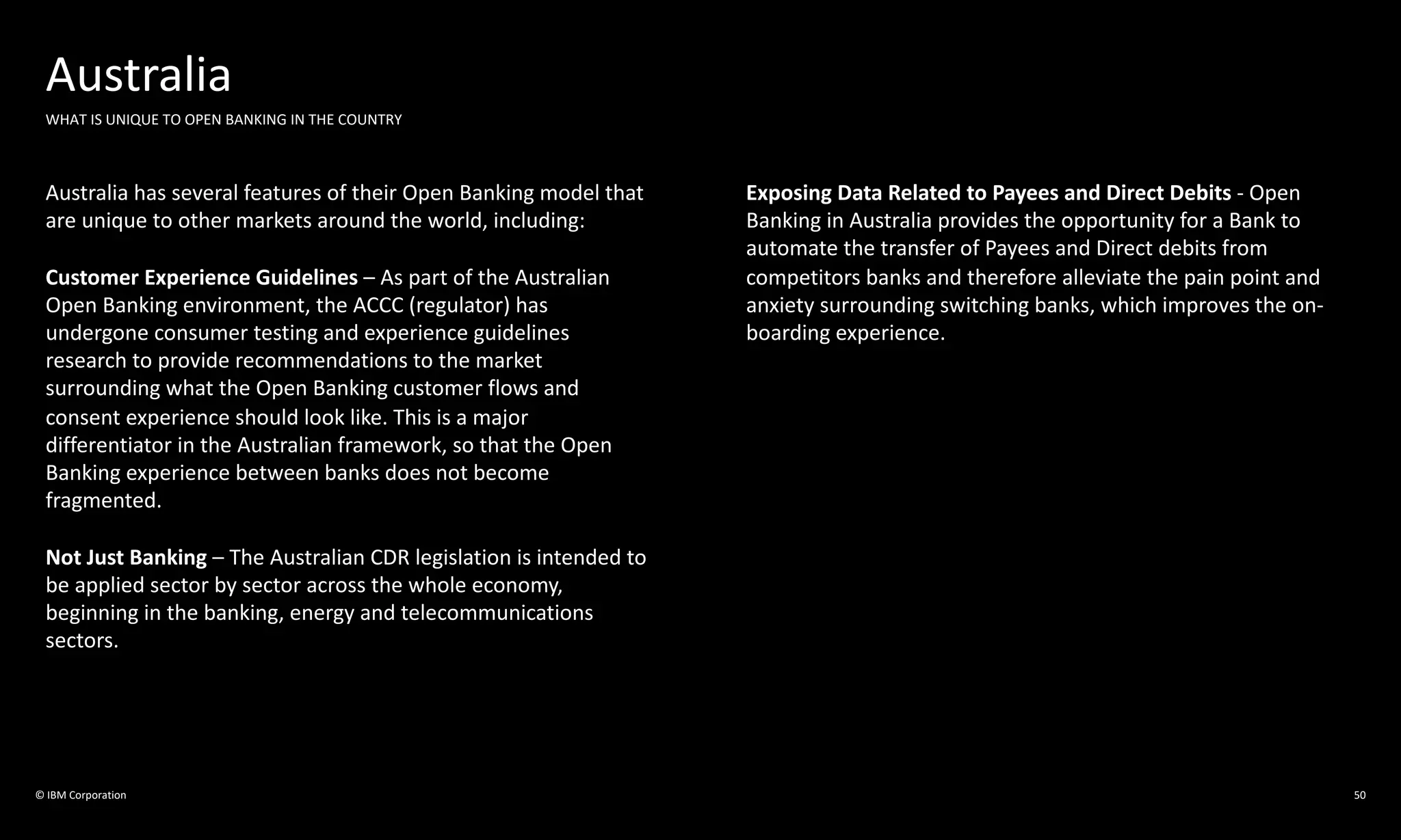 © IBM Corporation 50
Australia
WHAT IS UNIQUE TO OPEN BANKING IN THE COUNTRY
Australia has several features of their Open Banking model that
are unique to other markets around the world, including:
Customer Experience Guidelines – As part of the Australian
Open Banking environment, the ACCC (regulator) has
undergone consumer testing and experience guidelines
research to provide recommendations to the market
surrounding what the Open Banking customer flows and
consent experience should look like. This is a major
differentiator in the Australian framework, so that the Open
Banking experience between banks does not become
fragmented.
Not Just Banking – The Australian CDR legislation is intended to
be applied sector by sector across the whole economy,
beginning in the banking, energy and telecommunications
sectors.
Exposing Data Related to Payees and Direct Debits - Open
Banking in Australia provides the opportunity for a Bank to
automate the transfer of Payees and Direct debits from
competitors banks and therefore alleviate the pain point and
anxiety surrounding switching banks, which improves the on-
boarding experience.
 