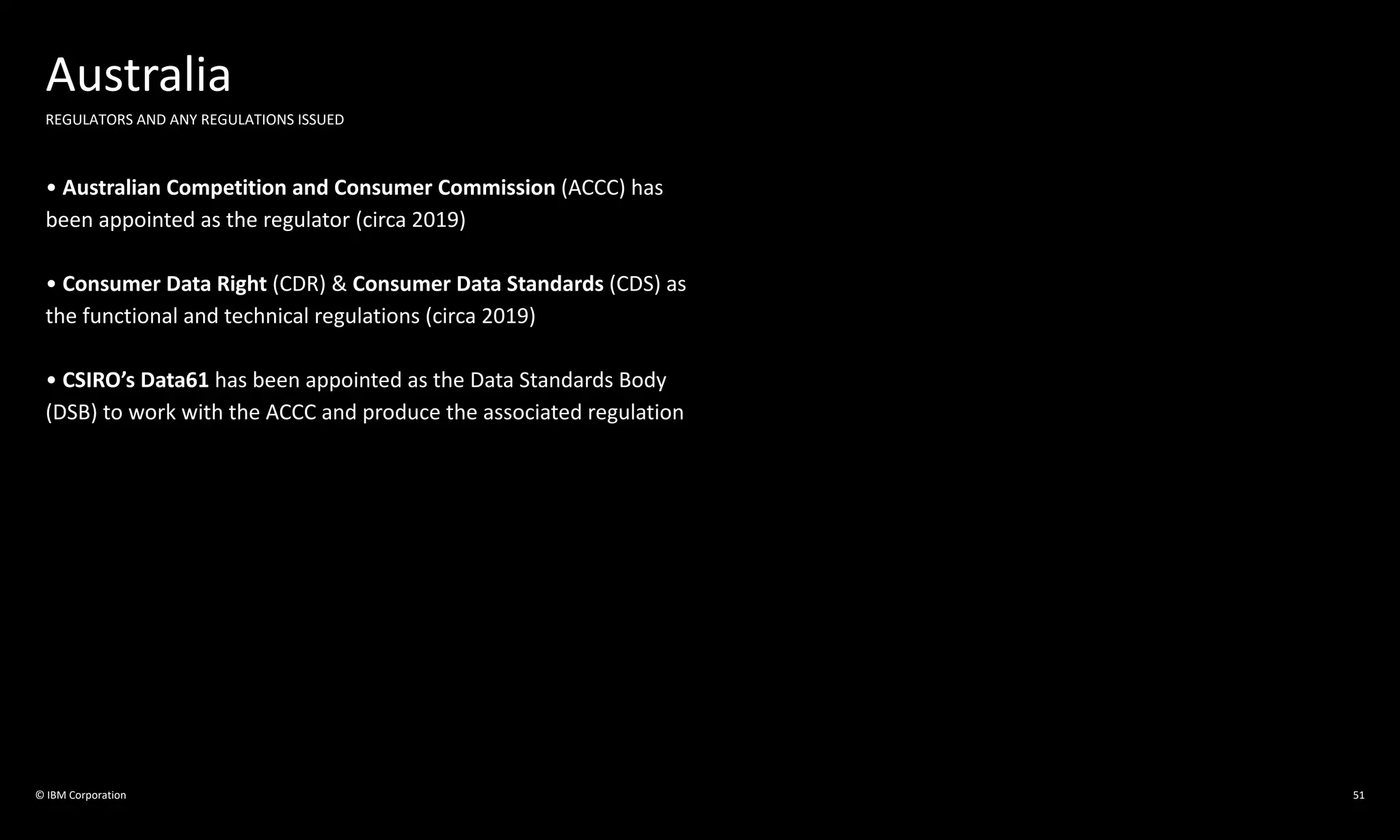 © IBM Corporation 51
Australia
REGULATORS AND ANY REGULATIONS ISSUED
• Australian Competition and Consumer Commission (ACCC) has
been appointed as the regulator (circa 2019)
• Consumer Data Right (CDR) & Consumer Data Standards (CDS) as
the functional and technical regulations (circa 2019)
• CSIRO’s Data61 has been appointed as the Data Standards Body
(DSB) to work with the ACCC and produce the associated regulation
 