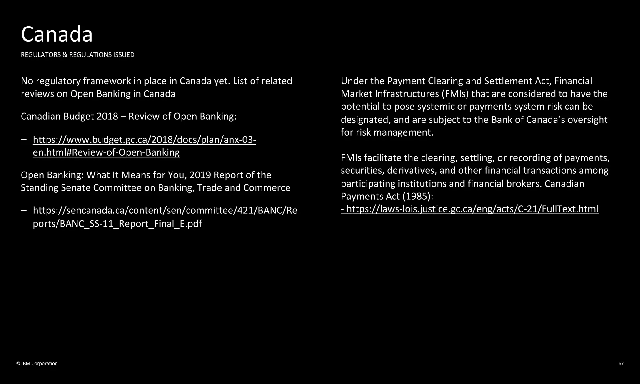 © IBM Corporation
Canada
REGULATORS & REGULATIONS ISSUED
No regulatory framework in place in Canada yet. List of related
reviews on Open Banking in Canada
Canadian Budget 2018 – Review of Open Banking:
– https://www.budget.gc.ca/2018/docs/plan/anx-03-
en.html#Review-of-Open-Banking
Open Banking: What It Means for You, 2019 Report of the
Standing Senate Committee on Banking, Trade and Commerce
– https://sencanada.ca/content/sen/committee/421/BANC/Re
ports/BANC_SS-11_Report_Final_E.pdf
Under the Payment Clearing and Settlement Act, Financial
Market Infrastructures (FMIs) that are considered to have the
potential to pose systemic or payments system risk can be
designated, and are subject to the Bank of Canada’s oversight
for risk management.
FMIs facilitate the clearing, settling, or recording of payments,
securities, derivatives, and other financial transactions among
participating institutions and financial brokers. Canadian
Payments Act (1985):
- https://laws-lois.justice.gc.ca/eng/acts/C-21/FullText.html
67
 