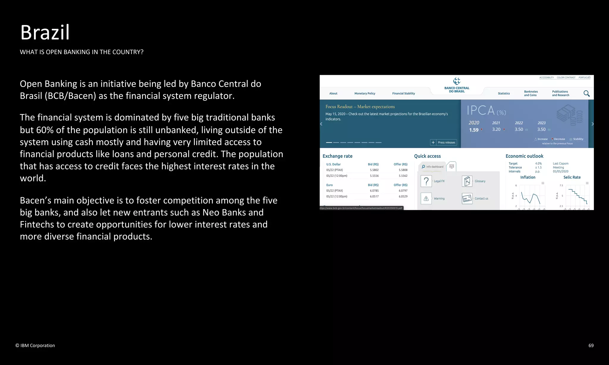 © IBM Corporation
Brazil
WHAT IS OPEN BANKING IN THE COUNTRY?
Open Banking is an initiative being led by Banco Central do
Brasil (BCB/Bacen) as the financial system regulator.
The financial system is dominated by five big traditional banks
but 60% of the population is still unbanked, living outside of the
system using cash mostly and having very limited access to
financial products like loans and personal credit. The population
that has access to credit faces the highest interest rates in the
world.
Bacen’s main objective is to foster competition among the five
big banks, and also let new entrants such as Neo Banks and
Fintechs to create opportunities for lower interest rates and
more diverse financial products.
69
 
