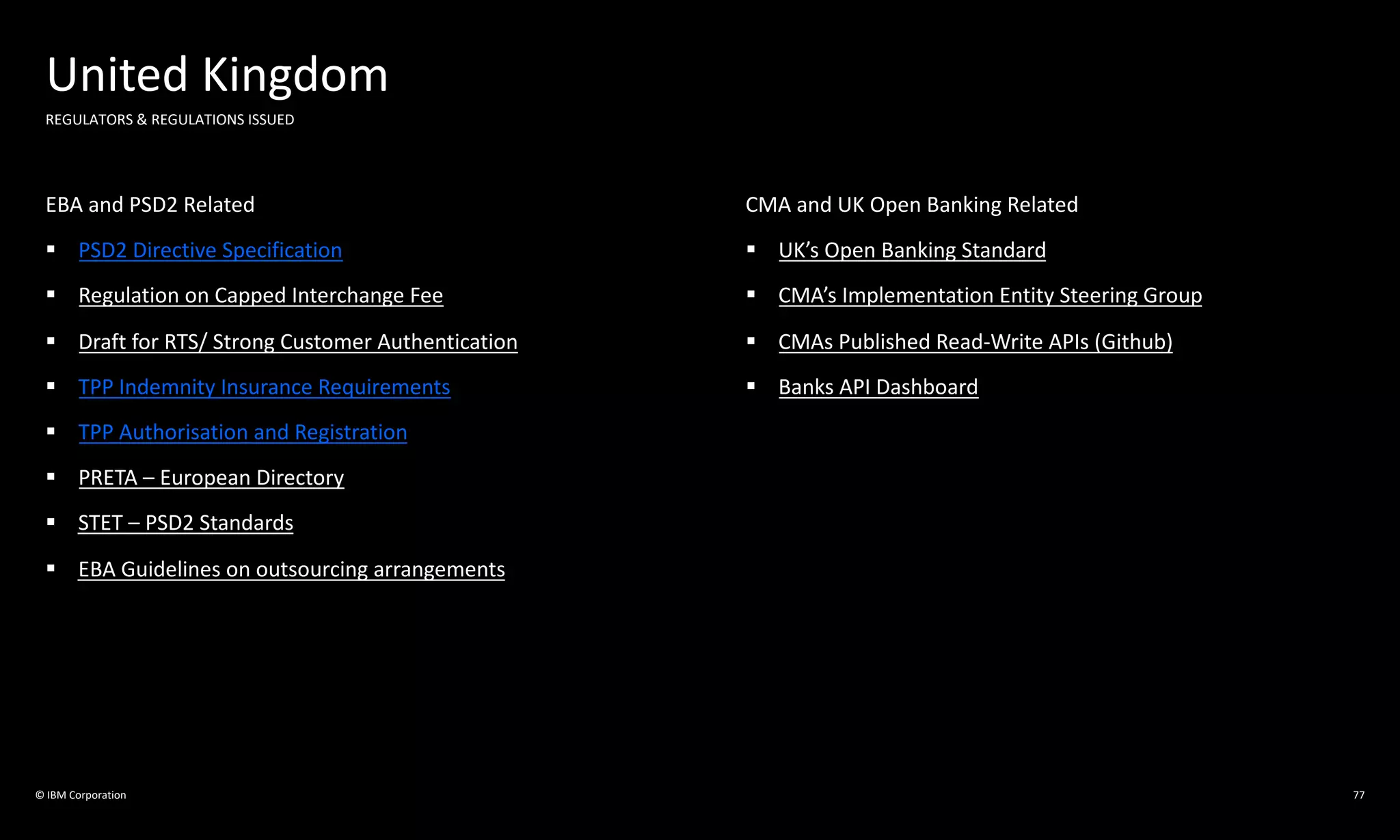 © IBM Corporation
United Kingdom
REGULATORS & REGULATIONS ISSUED
EBA and PSD2 Related
§ PSD2 Directive Specification
§ Regulation on Capped Interchange Fee
§ Draft for RTS/ Strong Customer Authentication
§ TPP Indemnity Insurance Requirements
§ TPP Authorisation and Registration
§ PRETA – European Directory
§ STET – PSD2 Standards
§ EBA Guidelines on outsourcing arrangements
CMA and UK Open Banking Related
§ UK’s Open Banking Standard
§ CMA’s Implementation Entity Steering Group
§ CMAs Published Read-Write APIs (Github)
§ Banks API Dashboard
77
 