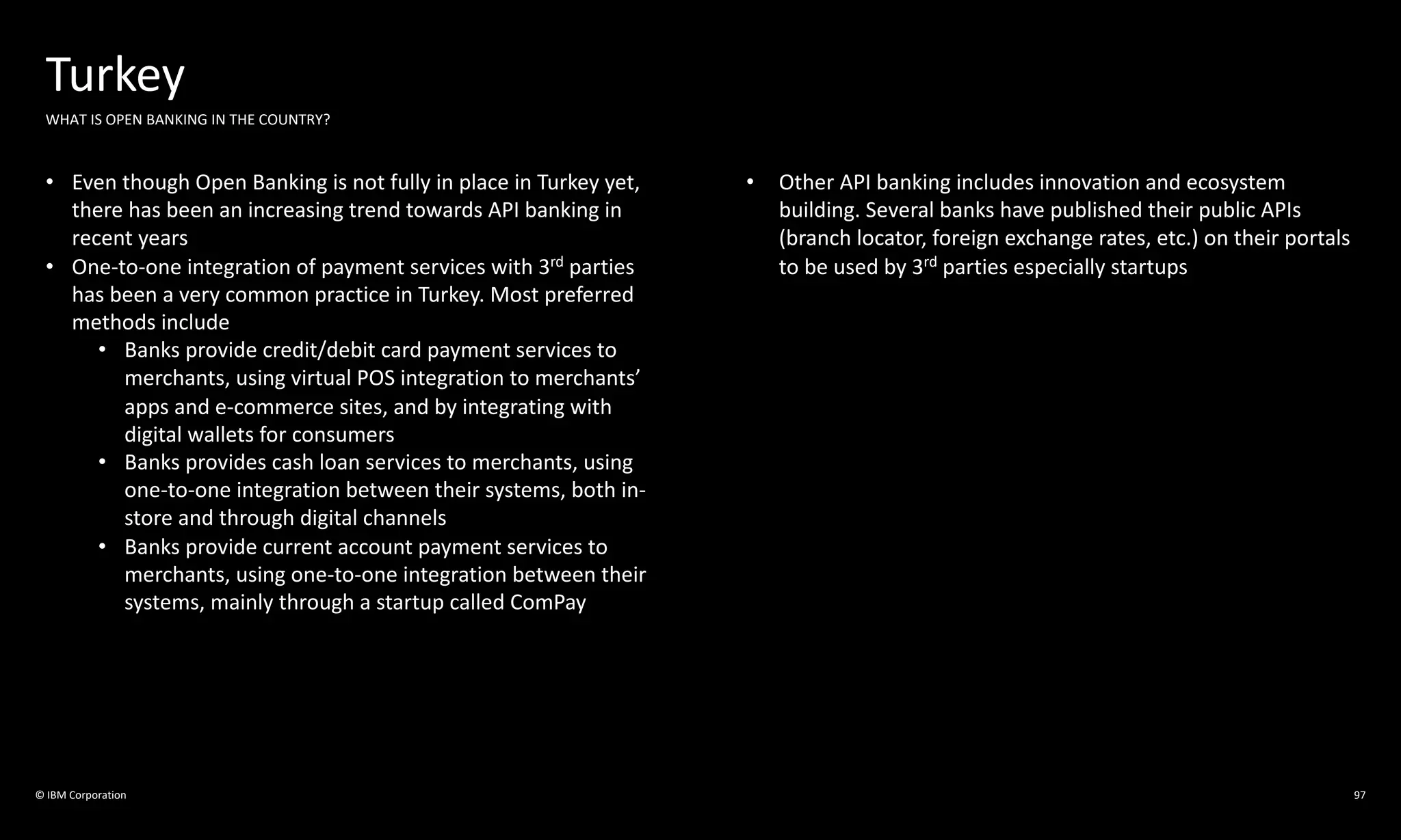 © IBM Corporation
Turkey
WHAT IS OPEN BANKING IN THE COUNTRY?
• Even though Open Banking is not fully in place in Turkey yet,
there has been an increasing trend towards API banking in
recent years
• One-to-one integration of payment services with 3rd parties
has been a very common practice in Turkey. Most preferred
methods include
• Banks provide credit/debit card payment services to
merchants, using virtual POS integration to merchants’
apps and e-commerce sites, and by integrating with
digital wallets for consumers
• Banks provides cash loan services to merchants, using
one-to-one integration between their systems, both in-
store and through digital channels
• Banks provide current account payment services to
merchants, using one-to-one integration between their
systems, mainly through a startup called ComPay
• Other API banking includes innovation and ecosystem
building. Several banks have published their public APIs
(branch locator, foreign exchange rates, etc.) on their portals
to be used by 3rd parties especially startups
97
 