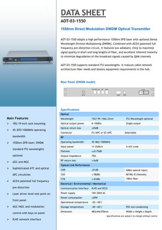 DATA SHEET
                                       AOT-03-1550
                                       1550nm Direct Modulation DWDM Optical Transmitter

                                       AOT-03-1550 adopts a high performance 1550nm DFB laser with optional Dense
                                       Wavelength-Division Multiplexing (DWDM). Combined with ACE® patented full
                                       frequency pre-distortion circuit, it features low adiabatic chirp to maximize
                                       signal quality in short and long lengths of fiber, and excellent inherent linearity
                                       to minimize degradation of the broadcast signals caused by QAM channels


                                       AOT-03-1550 supports standard ITU wavelengths. It reduces cable network
                                       architecture fiber needs and lessens equipment requirements in the hub.



                                       Rear Panel (DWDM model)




                                       Specifications
                                       Optical
Main Features                          Wavelength                 1527.99~1562.23nm                 ITU Wavelength optional
   1RU 19-inch rack mounting          Optical output power       6~10dBm                           Single output
                                       Optical return loss        ≥45dB
   45~870/1000MHz operating
                                       Connector                  FC/APC or SC/APC                 Selectable
    bandwidth                          RF

   1550nm DFB laser; DWDM             Operating bandwidth        45~862/1000MHz
                                       Input power                15~25dBmV                         In AGC mode
    standard ITU wavelengths
                                       Flatness                   ≤±0.75dB
    optional                           Output impedance           75Ω
                                       RF return loss             ≥16dB
   AGC and MGC
                                       Typical Link Performance
   Sophisticated ATC and optical
                                       CNR                        ≥51dB                             0dBm optical input;
    APC circuitries                    CSO                        ≤-58dBc                           60 PAL-D channels;
                                       CTB                        ≤-63dBc                           10Km fiber
   ACE® patented full frequency
                                       Electrical / Environmental / Mechanical
    pre-distortion                     Communication Interface    RJ45 and R232

   Laser driver level test point on   Power supply               150~265V AC
                                       Power consumption          ≤20W
    front panel
                                       Operational temperature    -20~+50℃
   AGC/MGC and modulation             Storage temperature        -40~+65℃                          95% non-condensing
                                       Dimension                  483x44x370mm                      Width x Height x Depth
    control with keys on panel
                                                                                 Specifications are subject to change without notice
   RJ45 network interface
 