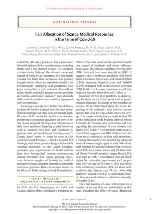 S ounding B oa r d
The new engl and jour nal of medicine
n engl j med﻿﻿  nejm.org﻿ 1
Fair Allocation of Scarce Medical Resources
in the Time of Covid-19
Ezekiel J. Emanuel, M.D., Ph.D., Govind Persad, J.D., Ph.D., Ross Upshur, M.D.,
Beatriz Thome, M.D., M.P.H., Ph.D., Michael Parker, Ph.D., Aaron Glickman, B.A.,
Cathy Zhang, B.A., Connor Boyle, B.A., Maxwell Smith, Ph.D., and James P. Phillips, M.D.
Covid-19 is officially a pandemic. It is a novel infec-
tion with serious clinical manifestations, including
death, and it has reached at least 124 countries
and territories. Although the ultimate course and
impact of Covid-19 are uncertain, it is not merely
possible but likely that the disease will produce
enough severe illness to overwhelm health care
infrastructure. Emerging viral pandemics “can
place extraordinary and sustained demands on
public health and health systems and on providers
of essential community services.”1
Such demands
will create the need to ration medical equipment
and interventions.
Rationing is already here. In the United States,
perhaps the earliest example was the near-imme-
diate recognition that there were not enough high-
filtration N-95 masks for health care workers,
prompting contingency guidance on how to re-
use masks designed for single use.2
Physicians in
Italy have proposed directing crucial resources
such as intensive care beds and ventilators to
patients who can benefit most from treatment.3,4
Daegu, South Korea — home to most of that
country’s Covid-19 cases — faced a hospital bed
shortage, with some patients dying at home while
awaiting admission.5
In the United Kingdom,
protective gear requirements for health workers
have been downgraded, causing condemnation
among providers.6
The rapidly growing imbal-
ance between supply and demand for medical
resources in many countries presents an inherently
normative question: How can medical resources
be allocated fairly during a Covid-19 pandemic?
Health Impacts of
Moderate-to-Severe Pandemics
In 2005, the U.S. Department of Health and
Human Services (HHS) developed a Pandemic In-
fluenza Plan that modeled the potential health
care impact of moderate and severe influenza
pandemics. The plan was updated after the 2009
H1N1 outbreak and most recently in 2017.1
It
suggests that a moderate pandemic will infect
about 64 million Americans, with about 800,000
(1.25%) requiring hospitalization and 160,000
(0.25%) requiring beds in the intensive care unit
(ICU) (Table 1).1
A severe pandemic would dra-
matically increase these demands (Table 1).
Modeling the Covid-19 pandemic is challeng-
ing. But there are data that can be used to project
resource demands. Estimates of the reproductive
number (R) of SARS-CoV-2 show that at the be-
ginning of the epidemic, each infected person
spreads the virus to at least two others, on aver-
age.10
A conservatively low estimate is that 5%
of the population could become infected within
3 months. Preliminary data from China and Italy
regarding the distribution of case severity and
fatality vary widely.7,8
A recent large-scale analysis
from China suggests that 80% of those infected
either are asymptomatic or have mild symptoms,
a finding that implies that demand for advanced
medical services might apply to only 20% of the
total infected. Of patients infected with Covid-19,
about 15% have severe illness and 5% have criti-
cal illness.8
Overall mortality ranges from 0.25%
to as high as 3.0%.11
Case fatality rates are much
higher for vulnerable populations, such as per-
sons over the age of 80 years (>14%) and those
with coexisting conditions (10% for those with
cardiovascular disease and 7% for those with
diabetes).8
Overall, Covid-19 is substantially dead-
lier than seasonal influenza, which has mortality
of roughly 0.1%.
The exact number of cases will depend on a
number of factors that are unknowable at this
time, including the effect of social distancing
The New England Journal of Medicine
Downloaded from nejm.org on May 9, 2020. For personal use only. No other uses without permission.
Copyright © 2020 Massachusetts Medical Society. All rights reserved.
 