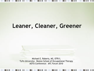Leaner, Cleaner, Greener Michael E. Roberts, MS, OTR/L Tufts University:  Boston School of Occupational Therapy AOTA Conference:  AFC Forum 2010 