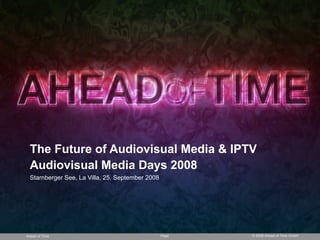 The Future of Audiovisual Media & IPTV
  Audiovisual Media Days 2008
  Starnberger See, La Villa, 25. September 2008




Ahead of Time                                     Page   © 2008 Ahead of Time GmbH
 