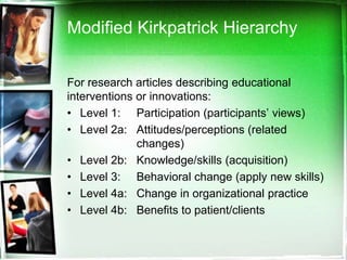 Modified Kirkpatrick Hierarchy


For research articles describing educational
interventions or innovations:
• Level 1: Participation (participants’ views)
• Level 2a: Attitudes/perceptions (related
              changes)
• Level 2b: Knowledge/skills (acquisition)
• Level 3: Behavioral change (apply new skills)
• Level 4a: Change in organizational practice
• Level 4b: Benefits to patient/clients
 