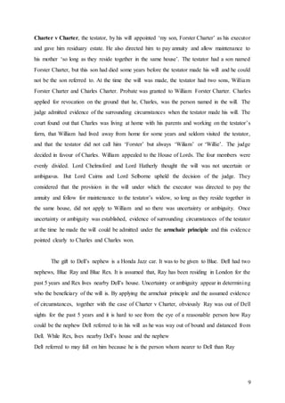 9
Charter v Charter, the testator, by his will appointed ‘my son, Forster Charter’ as his executor
and gave him residuary estate. He also directed him to pay annuity and allow maintenance to
his mother ‘so long as they reside together in the same house’. The testator had a son named
Forster Charter, but this son had died some years before the testator made his will and he could
not be the son referred to. At the time the will was made, the testator had two sons, William
Forster Charter and Charles Charter. Probate was granted to William Forster Charter. Charles
applied for revocation on the ground that he, Charles, was the person named in the will. The
judge admitted evidence of the surrounding circumstances when the testator made his will. The
court found out that Charles was living at home with his parents and working on the testator’s
farm, that William had lived away from home for some years and seldom visited the testator,
and that the testator did not call him ‘Forster’ but always ‘Wiliam’ or ‘Willie’. The judge
decided in favour of Charles. William appealed to the House of Lords. The four members were
evenly divided. Lord Chelmsford and Lord Hatherly thought the will was not uncertain or
ambiguous. But Lord Cairns and Lord Selborne upheld the decision of the judge. They
considered that the provision in the will under which the executor was directed to pay the
annuity and follow for maintenance to the testator’s widow, so long as they reside together in
the same house, did not apply to William and so there was uncertainty or ambiguity. Once
uncertainty or ambiguity was established, evidence of surrounding circumstances of the testator
at the time he made the will could be admitted under the armchair principle and this evidence
pointed clearly to Charles and Charles won.
The gift to Dell’s nephew is a Honda Jazz car. It was to be given to Blue. Dell had two
nephews, Blue Ray and Blue Rex. It is assumed that, Ray has been residing in London for the
past 5 years and Rex lives nearby Dell’s house. Uncertainty or ambiguity appear in determining
who the beneficiary of the will is. By applying the armchair principle and the assumed evidence
of circumstances, together with the case of Charter v Charter, obviously Ray was out of Dell
sights for the past 5 years and it is hard to see from the eye of a reasonable person how Ray
could be the nephew Dell referred to in his will as he was way out of bound and distanced from
Dell. While Rex, lives nearby Dell’s house and the nephew
Dell referred to may fall on him because he is the person whom nearer to Dell than Ray
 