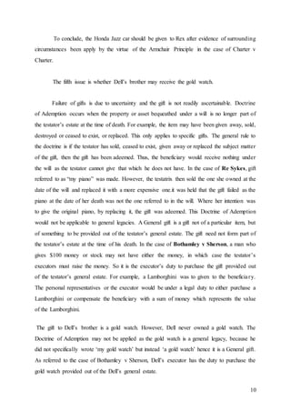 10
To conclude, the Honda Jazz car should be given to Rex after evidence of surrounding
circumstances been apply by the virtue of the Armchair Principle in the case of Charter v
Charter.
The fifth issue is whether Dell’s brother may receive the gold watch.
Failure of gifts is due to uncertainty and the gift is not readily ascertainable. Doctrine
of Ademption occurs when the property or asset bequeathed under a will is no longer part of
the testator’s estate at the time of death. For example, the item may have been given away, sold,
destroyed or ceased to exist, or replaced. This only applies to specific gifts. The general rule to
the doctrine is if the testator has sold, ceased to exist, given away or replaced the subject matter
of the gift, then the gift has been adeemed. Thus, the beneficiary would receive nothing under
the will as the testator cannot give that which he does not have. In the case of Re Sykes, gift
referred to as “my piano” was made. However, the testatrix then sold the one she owned at the
date of the will and replaced it with a more expensive one.it was held that the gift failed as the
piano at the date of her death was not the one referred to in the will. Where her intention was
to give the original piano, by replacing it, the gift was adeemed. This Doctrine of Ademption
would not be applicable to general legacies. A General gift is a gift not of a particular item, but
of something to be provided out of the testator’s general estate. The gift need not form part of
the testator’s estate at the time of his death. In the case of Bothamley v Sherson, a man who
gives $100 money or stock may not have either the money, in which case the testator’s
executors must raise the money. So it is the executor’s duty to purchase the gift provided out
of the testator’s general estate. For example, a Lamborghini was to given to the beneficiary.
The personal representatives or the executor would be under a legal duty to either purchase a
Lamborghini or compensate the beneficiary with a sum of money which represents the value
of the Lamborghini.
The gift to Dell’s brother is a gold watch. However, Dell never owned a gold watch. The
Doctrine of Ademption may not be applied as the gold watch is a general legacy, because he
did not specifically wrote ‘my gold watch’ but instead ‘a gold watch’ hence it is a General gift.
As referred to the case of Bothamley v Sherson, Dell’s executor has the duty to purchase the
gold watch provided out of the Dell’s general estate.
 