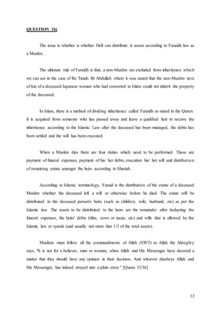 12
QUESTION 1b)
The issue is whether is whether Dell can distribute is assets according to Faraidh law as
a Muslim.
The ultimate rule of Faraidh is that, a non-Muslim are excluded from inheritance which
we can see in the case of Re Timah Bt Abdullah where it was stated that the non-Muslim next
of kin of a deceased Japanese woman who had converted to Islam could not inherit the property
of the deceased.
In Islam, there is a method of dividing inheritance called Faraidh as stated in the Quran.
It is acquired from someone who has passed away and leave a qualified heir to receive the
inheritance according to the Islamic Law after the deceased has been managed, the debts has
been settled and the will has been executed.
When a Muslim dies there are four duties which need to be performed. These are
payment of funeral expenses, payment of his/ her debts, execution his/ her will and distribution
of remaining estate amongst the heirs according to Shariah.
According to Islamic terminology, Faraid is the distribution of the estate of a deceased
Muslim whether the deceased left a will or otherwise before he died. The estate will be
distributed to the deceased person's heirs (such as children, wife, husband, etc) as per the
Islamic law. The assets to be distributed to the heirs are the remainder after deducting the
funeral expenses, the heirs' debts (tithe, vows or nazar, etc) and wills that is allowed by the
Islamic law or syarak (and usually not more that 1/3 of the total assets).
Muslims must follow all the commandments of Allah (SWT) as Allah the Almighty
says, "It is not for a believer, man or woman, when Allah and His Messenger have decreed a
matter that they should have any opinion in their decision. And whoever disobeys Allah and
His Messenger, has indeed strayed into a plain error." [Quran 33:36]
 