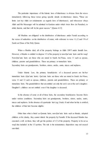 13
The particular importance of the Islamic laws of inheritance is obvious from the verses
immediately following those verses giving specific details on inheritance shares, "These are
limits (set by) Allah (or ordainments as regards laws of inheritance), and whosoever obeys
Allah and His Messenger will be admitted to Gardens under which rivers flow (in Paradise), to
abide therein, and that will be the great success.” [Quran 4:13]
All Muslims are obligated to the distribution of inheritance under Faraid according to
the verses of authorities on the distribution of estate, with reference to verse 11,12 and 176 of
Surah an-Nisaa of the Holy Quran.
When a Muslim died, all of his property belongs to Allah SWT under faraidh law.
However, a Muslim is entitled to dispose 1/3 of his property to non-Qur’anic heirs and for waqf.
Non-Qur’anic heirs are those who are stated in Surah An-Nisaa, verse 11 such as spouse,
children, parents and grandchildren. These are primary or immediate heirs.
Secondary heirs are grandparents, brothers, sisters, uncles, aunts, nieces and nephews.
Under Islamic Law, the primary beneficiaries of a deceased person are his/her
immediate heirs (Qur’anic heirs). Qur’anic heirs are those who are stated in Surah An-Nisaa,
verse 11 and 12 such as spouse, children, parents and grandchildren. These are primary or
immediate heirs. The grandchildren that are entitled are only the son’s son or the son’s daughter.
Daughter’s children are not entitled even if the daughter is deceased.
In the absence of some or all of these heirs, the secondary beneficiaries become Heirs
under various conditions. Secondary heirs are grandparents, brothers, sisters, uncles, aunts,
nieces and nephews. In the absence of a particular heir (eg; Uncle) if and when he/she is entitled,
the children of that heir become eligible.
Other than what is listed as Quranic heirs, non-Qur’anic heirs such as friends, adopted
children or for charity, they cannot inherit the property by Faraidh. If the deceased Muslim has
executed a will on them, they will get the portion of 1/3 of the property. Property to be set as
waqf also included in the 1/3 portion. The rule is the testamentary disposition may not exceed
one-third.
 