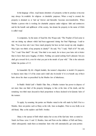 14
In the language of law, waqf means detention of a property so that its produce or income
may always be available for religious or charitable purposes. When a waqf is created, the
property is detained or, is ‘tied up’ forever and thereafter becomes non-transferable. When
Muslim a person who is working for charitable purpose under religious faith and sentiments
and for the benefit and upliftment of the society, has donate his property in the name of Allah
is called waqf.
A companion, by the name of Saad bin Abu Waqas said, “The Prophet of God came to
visit me during my ailment which had been aggravated during the Final Pilgrimage. I said to
him, “You see how sick I am. I have much property but have no heir except my only daughter.
May I give two thirds of my property in charity?” He said, “No.” I said, “Half of it?” He said,
“No.” I said “One third?” He said, “One third is too much, for to leave your heirs rich is better
than to leave them poor, begging of others. Nothing you spend seeking God’s pleasure but you
shall get a reward for it, even for what you put in the mouth of your wife.” This is the rationale
behind the portion of 1/3.
In Amanullah Hj Ali v Hajjah Jamilah, the testator’s disposition is invalid if it purports
to dispose more than 1/3 of his estate and it shall also be invalid if it is to benefit any of their
heirs above his share as prescribed by the Muslim law of inheritance.
In Shaikh Abdul Latif v Shaikh Elias Bux, a Muslim testator has power to dispose of
not more than one third of the property belonging to him at the time of his death, and the
remaining two-third must descend in fixed proportions to those declared to be Quranic heirs of
the testator.
To apply, by assuming the parties are Muslim stated in the will made by Dell if he is a
Muslim, there are parties such as Daisy as the wife, Jane as daughter, Peter as son, Kelly as an
old friend, Blue as the nephew and Dell’s brother.
Daisy is the spouse of Dell which makes her as one of the Qur’anic heirs as stated in
Surah An-Nisaa verse 11 and 12. Besides, Jane and Peter are the children of Dell and Daisy,
which subsequently made them as immediate heirs who will automatically get some portion
 