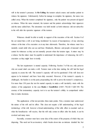 2
will in the testator’s presence. In Re Colling the testator asked a nurse and another patient to
witness his signature. Unfortunately before he manage to complete his signature, the nurse was
called away. When the testator completed his signature, only the patient was present ad signed
as witness. When the nurse returned, the testator and the patient acknowledge their signature
and the nurse added hers. The attestation was held invalid as both witnesses did not subscribe
to the will after the operative signature of the testator.
Witnesses should be able to testify in support of the execution of the will. Section 8 of
the act stated that a will is not being invalidated by reason of incompetency of any attesting
witness at the time of its execution or at any time afterwards. Therefore, the witness must be a
mentally sound adult who can see and hear. Drunkards, illiterate and people of unsound mind
cannot be witnesses as they are not mentally present when the testator signs. A minor may be
a witness but the minor must be capable to understand the importance of witnessing the will’s
execution as they might have to testify.
The last requirement is mental capacity. Following Section 3 of the act, only persons
who are sound mind can make a will. Testator must at the time making the will had the legal
capacity to create the will. The testator’s capacity will not be questioned if the will does not
appear to be irrational and have been duly executed. However, if the testator’s capacity is
challenged, the burden is on the party propounding the will to prove the testator’s competency.
For more than 130 years the test for mental capacity to make a will inevitably starts with the
citation of the judgement in the case Banks v Goodfellow [1869 -70] LR 5 QB 549. The
essence of the testamentary capacity test is to see the testator’s ability to comprehend rather
than to make decisions.
The applications of the test provides three main points. First, a testator must understand
the nature of the will and its effect. This does not require a full understanding of the legal
terminology of the will, however a broad understanding of the wills effect is essential such as
what the beneficiaries will receive, that the will only comes to effect after his death, it can be
revoked and many more.
Secondly, a testator must have some idea of the extent of the property of which they are
disposing. This need not be an inventory which breaks down into an intricate detailed list, but
 