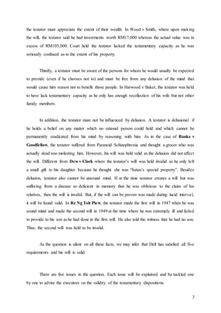 3
the testator must appreciate the extent of their wealth. In Wood v Smith, where upon making
the will, the testator said he had investments worth RM17,000 whereas the actual value was in
excess of RM105,000. Court held the testator lacked the testamentary capacity as he was
seriously confused as to the extent of his property.
Thirdly, a testator must be aware of the persons for whom he would usually be expected
to provide (even if he chooses not to) and must be free from any delusion of the mind that
would cause him reason not to benefit those people. In Harwood v Baker, the testator was held
to have lack testamentary capacity as he only has enough recollection of his wife but not other
family members.
In addition, the testator must not be influenced by delusion. A testator is delusional if
he holds a belief on any matter which no rational person could hold and which cannot be
permanently eradicated from his mind by reasoning with him. As in the case of Banks v
Goodfellow, the testator suffered from Paranoid Schizophrenia and thought a grocer who was
actually dead was molesting him. However, his will was held valid as the delusion did not affect
the will. Different from Dew v Clark where the testator’s will was held invalid as he only left
a small gift to his daughter because he thought she was “Satan’s special property”. Besides
delusion, testator also cannot be unsound mind. If at the time testator creates a will but was
suffering from a disease so deficient in memory that he was oblivious to the claim of his
relatives, then the will is invalid. But, if the will can be proven was made during lucid interval,
it will be found valid. In Re Ng Toh Piew, the testator made the first will in 1947 when he was
sound mind and made the second will in 1949 at the time where he was extremely ill and failed
to provide to his son as he had done in the first will. He also told the witness that he had no son.
Thus, the second will was held to be invalid.
As the question is silent on all these facts, we may infer that Dell has satisfied all five
requirements and his will is valid.
There are five issues in the question. Each issue will be explained and be tackled one
by one to advise the executors on the validity of the testamentary dispositions.
 