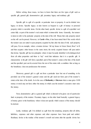 4
Before solving those issues, we have to know that there are few types of gift such as
specific gift, general gift, demonstrative gift, pecuniary legacy and residuary gift.
Specific gift is a gift of a specific or particular item or property. It can be divided into
legacy or devise. Specific legacy or also known as bequest is a gift of money or personal
property which is movable items. On the other hand, specific devise is a gift of a specified real
estate fully or part of the testator’s real estate which is immovable items. Generally, the testator
is taken to refer to his particular property at the date of the will. Means that only property stated
on the will can be passed. However, in Castle v Fox, it has been stated that if the words which
the testator uses are suited to pass property acquired by him after the date of will, such property
will pass. For an example, where a testator devises “all my house in Green Street, Ross” to R
and then acquires other houses in the same street, the newly acquired houses will pass under
that devise. Specific gift has two principles where it must be easily identified to be distinguished
from all other properties and there is “my” word that indicates that it is a specific gift. It
characteristic is the gift will form a specified part of the testator’s estate at the time of the death
and the specified part can be severed from the rest of the estate with a condition that as long as
the beneficiary does not predeceases the testator.
Moreover, general gift is a gift not from a particular item but out of something to be
provided out of the testator’s general estate and the gift need not form part of the testator’s
estate at the time of his death. As in the case of Bothamley v Sherson where a man gives $100
money or stock may not have either the money in which case the testator’s executors must raise
the money.
Next, demonstrative gift is a general gift which is directed to be given out of a particular
fund or property of the testator. Pecuniary legacy on the other hand basically a general legacy
of money given to the beneficiary where it does not specify which sources of the money should
be derived.
Lastly, residuary gift. It is defined as a gift from the remaining property after all debts,
liabilities, expenses and other expenses and other expenses have been paid and settled.
Residuary devise is the residue of the testator’s overall real estate after the specific devise has
 