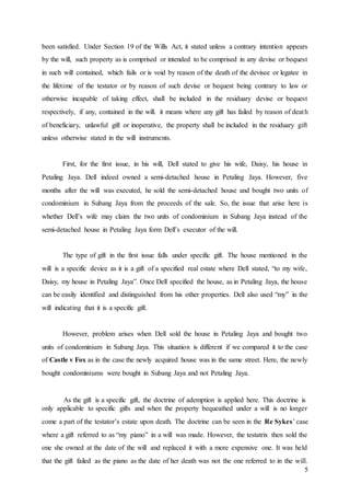 5
been satisfied. Under Section 19 of the Wills Act, it stated unless a contrary intention appears
by the will, such property as is comprised or intended to be comprised in any devise or bequest
in such will contained, which fails or is void by reason of the death of the devisee or legatee in
the lifetime of the testator or by reason of such devise or bequest being contrary to law or
otherwise incapable of taking effect, shall be included in the residuary devise or bequest
respectively, if any, contained in the will. it means where any gift has failed by reason of death
of beneficiary, unlawful gift or inoperative, the property shall be included in the residuary gift
unless otherwise stated in the will instruments.
First, for the first issue, in his will, Dell stated to give his wife, Daisy, his house in
Petaling Jaya. Dell indeed owned a semi-detached house in Petaling Jaya. However, five
months after the will was executed, he sold the semi-detached house and bought two units of
condominium in Subang Jaya from the proceeds of the sale. So, the issue that arise here is
whether Dell’s wife may claim the two units of condominium in Subang Jaya instead of the
semi-detached house in Petaling Jaya form Dell’s executor of the will.
The type of gift in the first issue falls under specific gift. The house mentioned in the
will is a specific device as it is a gift of a specified real estate where Dell stated, “to my wife,
Daisy, my house in Petaling Jaya”. Once Dell specified the house, as in Petaling Jaya, the house
can be easily identified and distinguished from his other properties. Dell also used “my” in the
will indicating that it is a specific gift.
However, problem arises when Dell sold the house in Petaling Jaya and bought two
units of condominium in Subang Jaya. This situation is different if we compared it to the case
of Castle v Fox as in the case the newly acquired house was in the same street. Here, the newly
bought condominiums were bought in Subang Jaya and not Petaling Jaya.
As the gift is a specific gift, the doctrine of ademption is applied here. This doctrine is
only applicable to specific gifts and when the property bequeathed under a will is no longer
come a part of the testator’s estate upon death. The doctrine can be seen in the Re Sykes’ case
where a gift referred to as “my piano” in a will was made. However, the testatrix then sold the
one she owned at the date of the will and replaced it with a more expensive one. It was held
that the gift failed as the piano as the date of her death was not the one referred to in the will.
 
