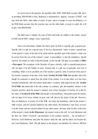 7
As can be seen in the question, the specified fund, Dell’s RHB Bank account, falls short
in providing RM100,000 to Jane. Referring to demonstrative legacies, executor of Dell’s will
may look into Dell’s other funds or assets. If exist, and it is enough to cover the deficiency of
his RHB Bank account, then the executor may use the other funds or assets to satisfy the will
to give Jane RM100,000.
The third issue is whether the sons of Peter and Kelly are entitled to the monies owned
by Dell and all Dell’s antique vases, respectively.
It has to be determined whether the shares given by Dell is a specific gift or general gift.
Specific Gift is a gift for a special item. It has two characteristic where it forms a special part
of the testator’s estate at the date of his death and the specified part of the testator’s estate can
be served from the rest of the testator’s estate. A precondition is that the beneficiary should
survived the testator in order to take the benefit, or else the gift will lapse as according to Elliot
v Davenport. The exceptions to the Doctrine of Lapse, whereby, a gift to a predeceased person
will not lapse if he left behind an issue. General Gift is a gift not of particular item but of
something which is to be provided out of the testator’s general estate. It need not form part of
the testator’s property at the time of his death. Section 18 of the Wills Act specifies that wills
should be construed to speak from the death of the testator. It is to take effect as it has been
executed immediately after the testator death unless a contrary shall appear by the will. Section
19 of Wills Act stated that if the will contains no residuary gift, the beneficial interest in the
property devolves upon the testator’s statutory next of kin. Exception to Section 19, is that by
the virtue of Section 25 of the Wills Act the gift to the beneficiary who predeceased the testator
will not lapse if he leaves behind an issue who will then be the donee of the gift. However,
there are limitations to section 25 of the Wills Act where the beneficiary must be the testator’s
child or issue, and not a person related by any other means, the beneficiary must leave an issue
to be the donee and not a person related by any other means, the issue must be alive at the time
of the testator’s death. In Re Whorwood, the testator wrote in the will “to Lord Sherborne and
his heirs my ‘Oliver Cromwell’ cup presented to our common ancestor…, for an heirloom.”
However, Lord Sherborne died after the testator made the will, and his eldest son became the
new Lord Sherborne. Held: The gift lapsed as the bequest was intended for whoever fulfilled
 