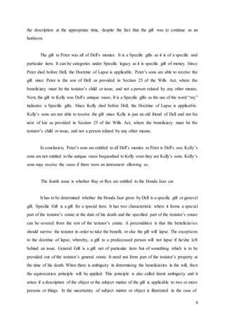 8
the description at the appropriate time, despite the fact that the gift was to continue as an
heirloom.
The gift to Peter was all of Dell’s monies. It is a Specific gifts as it is of a specific and
particular item. It can be categories under Specific legacy as it is specific gift of money. Since
Peter died before Dell, the Doctrine of Lapse is applicable. Peter’s sons are able to receive the
gift since Peter is the son of Dell as provided in Section 25 of the Wills Act, where the
beneficiary must be the testator’s child or issue, and not a person related by any other means.
Next, the gift to Kelly was Dell’s antique vases. It is a Specific gifts as the use of the word “my”
indicates a Specific gifts. Since Kelly died before Dell, the Doctrine of Lapse is applicable.
Kelly’s sons are not able to receive the gift since Kelly is just an old friend of Dell and not his
next of kin as provided in Section 25 of the Wills Act, where the beneficiary must be the
testator’s child or issue, and not a person related by any other means.
In conclusion, Peter’s sons are entitled to all Dell’s monies as Peter is Dell’s son. Kelly’s
sons are not entitled to the antique vases bequeathed to Kelly even they are Kelly’s sons. Kelly’s
sons may receive the vases if there were an instrument allowing so.
The fourth issue is whether Ray or Rex are entitled to the Honda Jazz car.
It has to be determined whether the Honda Jazz given by Dell is a specific gift or general
gift. Specific Gift is a gift for a special item. It has two characteristic where it forms a special
part of the testator’s estate at the date of his death and the specified part of the testator’s estate
can be severed from the rest of the testator’s estate. A precondition is that the beneficiaries
should survive the testator in order to take the benefit, or else the gift will lapse. The exceptions
to the doctrine of lapse, whereby, a gift to a predeceased person will not lapse if he/she left
behind an issue. General Gift is a gift not of particular item but of something which is to be
provided out of the testator’s general estate. It need not form part of the testator’s property at
the time of his death. When there is ambiguity in determining the beneficiaries in the will, then
the equivocation principle will be applied. This principle is also called latent ambiguity and it
arises if a description of the object or the subject matter of the gift is applicable to two or more
persons or things. In the uncertainty of subject matter or object is illustrated in the case of
 