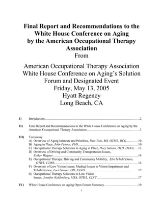 1
Final Report and Recommendations to the
White House Conference on Aging
by the American Occupational Therapy
Association
From
American Occupational Therapy Association
White House Conference on Aging’s Solution
Forum and Designated Event
Friday, May 13, 2005
Hyatt Regency
Long Beach, CA
I) Introduction.............................................................................................................……..2
II) Final Report and Recommendations to the White House Conference on Aging by the
American Occupational Therapy Association ........................................................……..3
III) Testimony
A) Overview of Aging Interests and Priorities, Pam Toto, MS, OTR/L, BCG.......……10
B) Aging in Place, John Pynoos, PhD,..................................................................……10
C) Occupational Therapy Solutions to Aging in Place, Dory Sabata, OTD, OTR/L….13
D) Overview of Driving and Community Transportation Issues,
Esther Wagner ..................................................................................................…....14
E) Occupational Therapy: Driving and Community Mobility, Elin Schold Davis,
OTR/L, CDRS.................................................................................................……14
F) Overview of Low Vision Issues: Medical Issues in Vision Impairment and
Rehabilitation, Lori Grover, OD, FAAO .......................................................... 17
G) Occupational Therapy Solutions to Low Vision
Issues, Jennifer Kaldenberg, MSA, OTR/L, CLVT....................................................17
IV) White House Conference on Aging Open Forum Summary ..................................……19
 