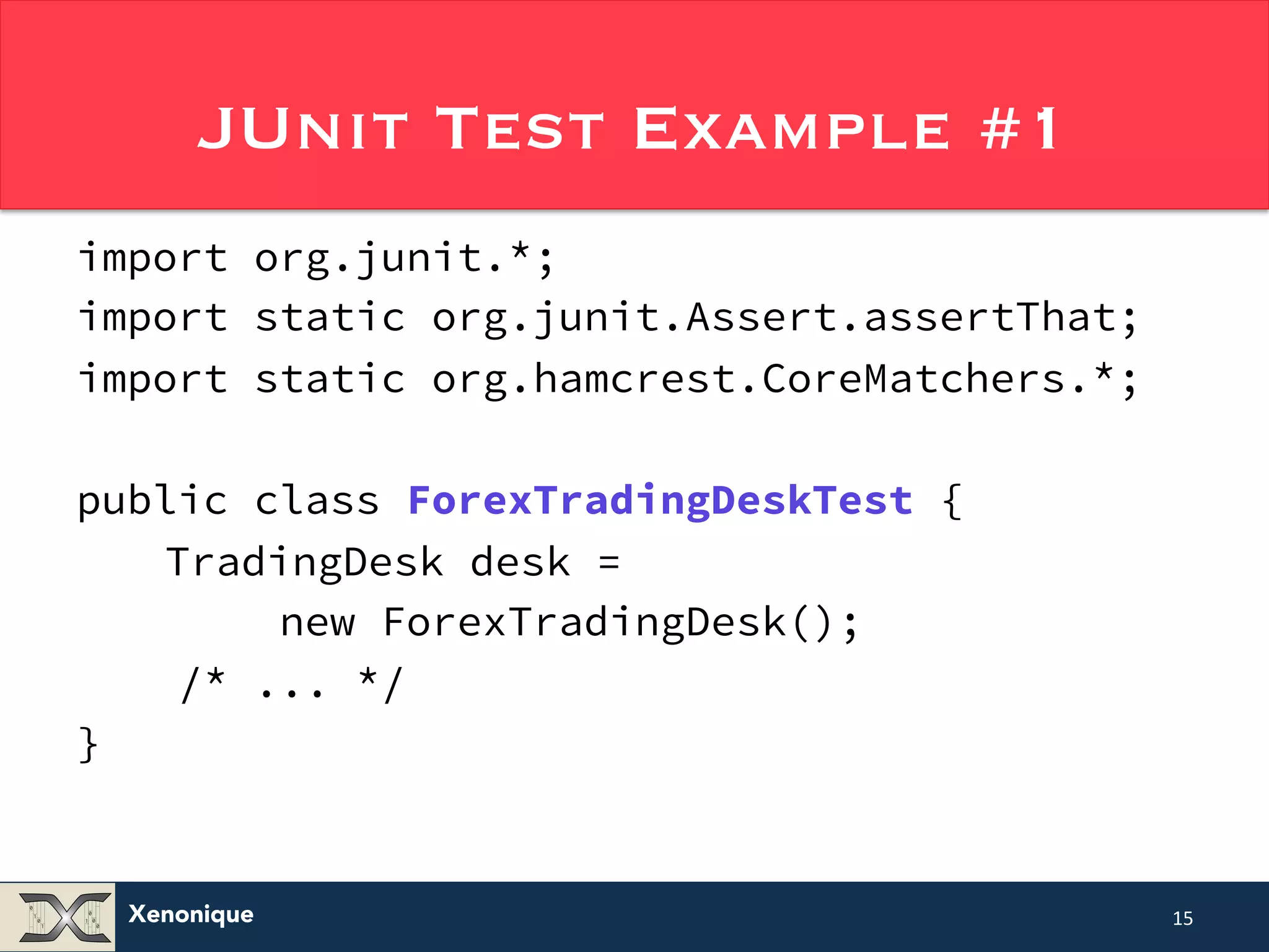 JUnit Test Example #1 import org.junit.*; import static org.junit.Assert.assertThat; import static org.hamcrest.CoreMatchers.*; public class ForexTradingDeskTest { TradingDesk desk = Xenonique new ForexTradingDesk(); /* ... */ } 15 