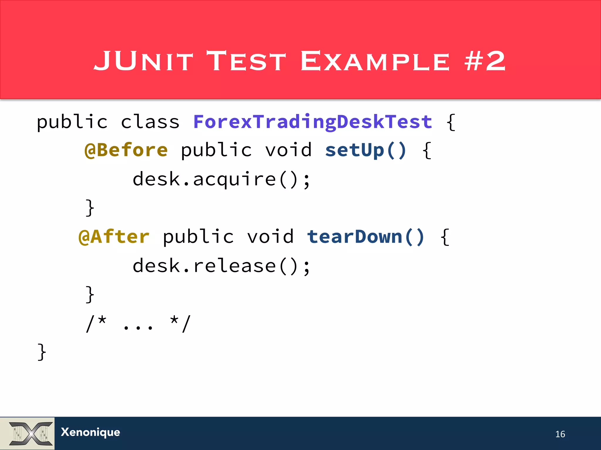 JUnit Test Example #2 public class ForexTradingDeskTest { @Before public void setUp() { Xenonique desk.acquire(); } @After public void tearDown() { desk.release(); } /* ... */ } 16 