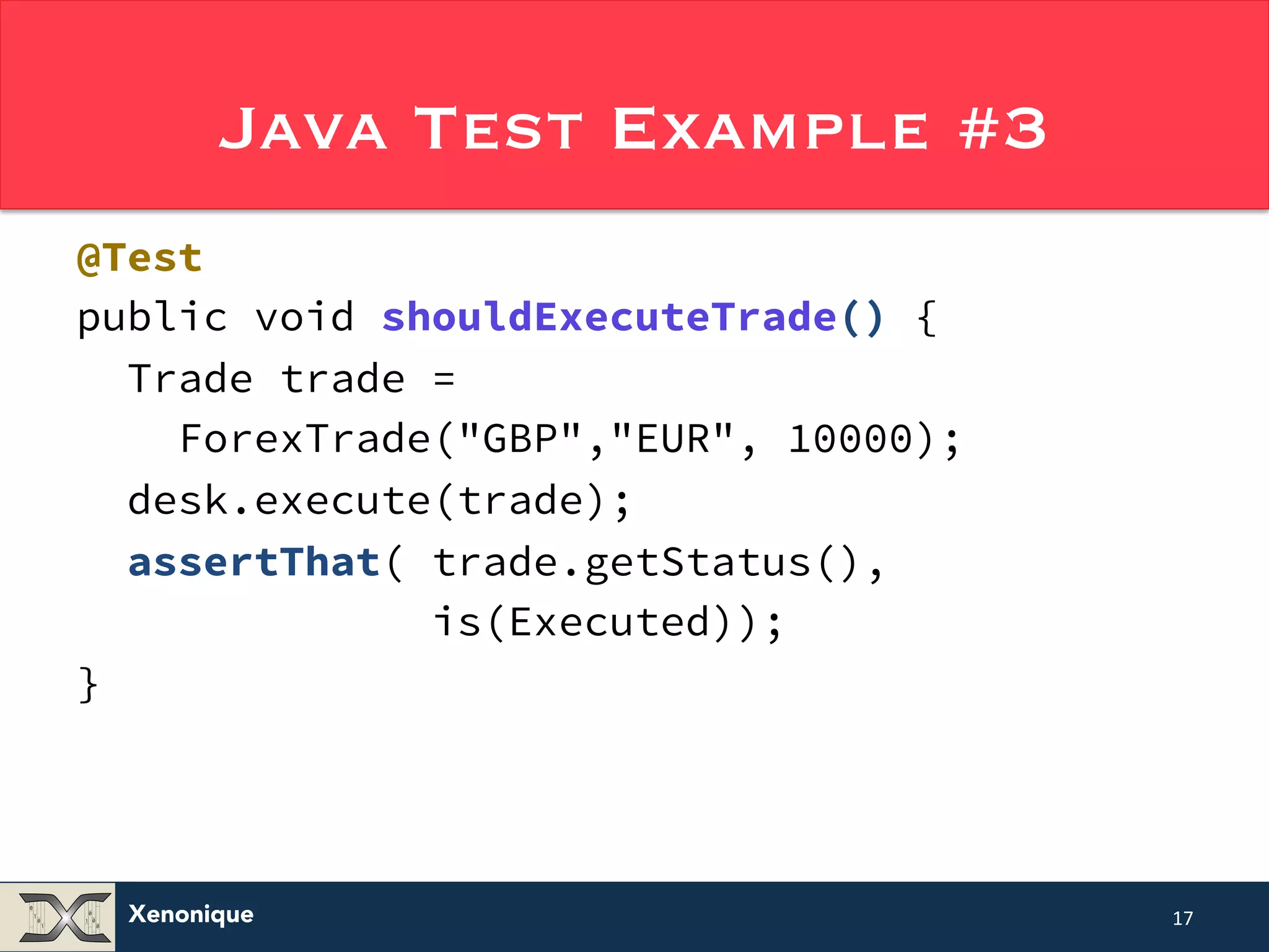 Java Test Example #3 @Test public void shouldExecuteTrade() { Trade trade = ForexTrade("GBP","EUR", 10000); desk.execute(trade); assertThat( trade.getStatus(), Xenonique is(Executed)); } 17 