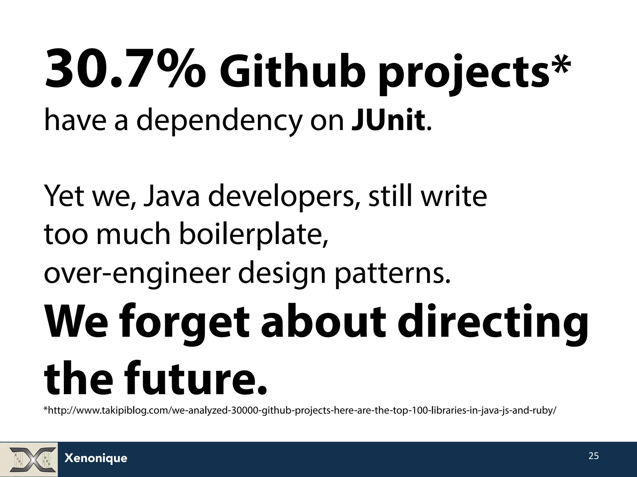 30.7% Github projects* have a dependency on JUnit. Yet we, Java developers, still write too much boilerplate, over-engineer design patterns. We forget about directing the future. *http://www.takipiblog.com/we-analyzed-30000-github-projects-here-are-the-top-100-libraries-in-java-js-and-ruby/ Xenonique 25 