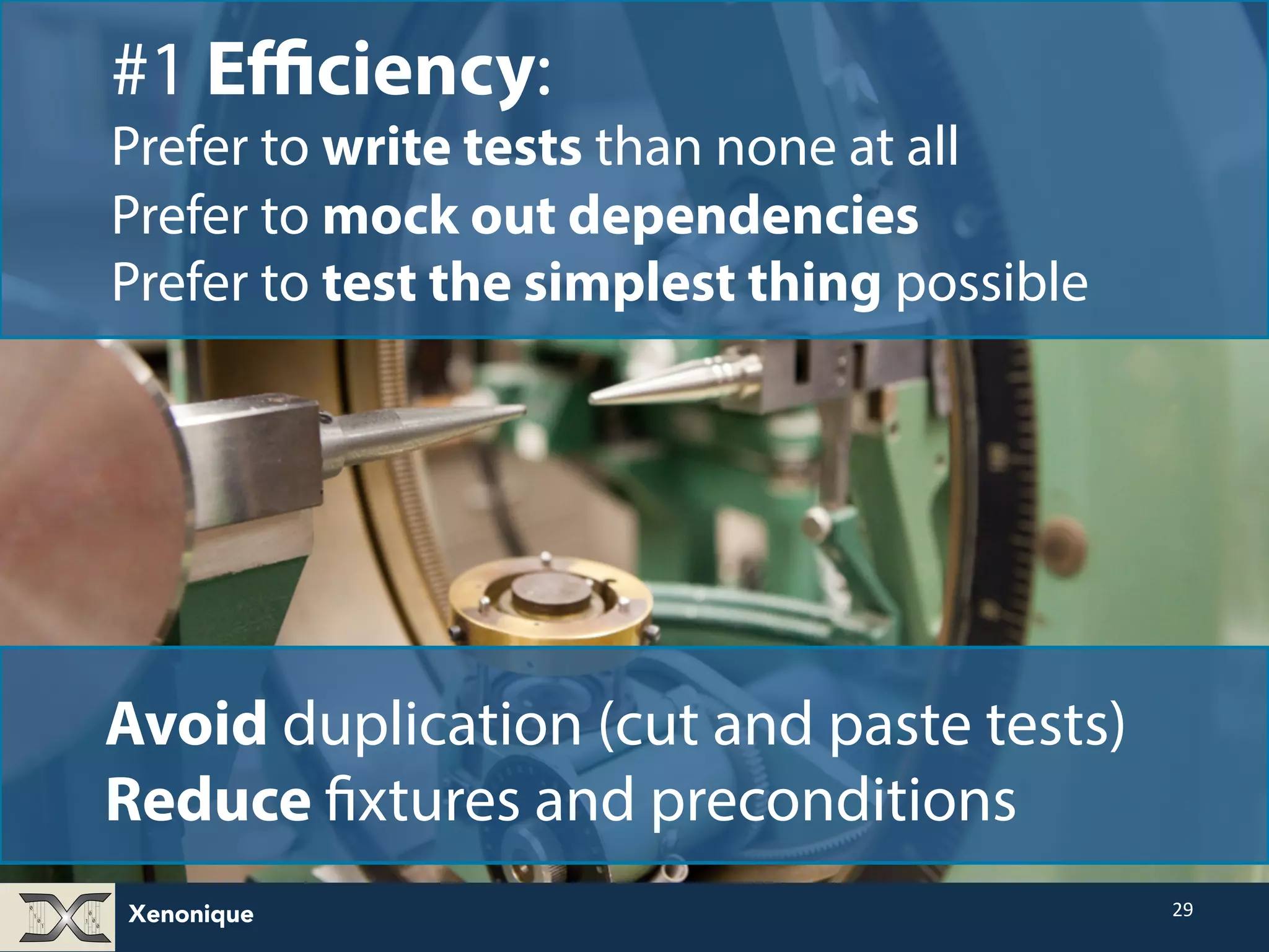 Xenonique 29 #1 Efficiency: Prefer to write tests than none at all Prefer to mock out dependencies Prefer to test the simplest thing possible Avoid duplication (cut and paste tests) Reduce fixtures and preconditions 