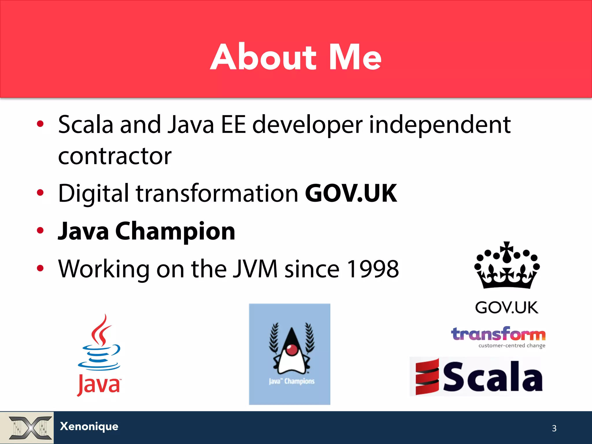 Xenonique About Me • Scala and Java EE developer independent contractor • Digital transformation GOV.UK • Java Champion • Working on the JVM since 1998 3 