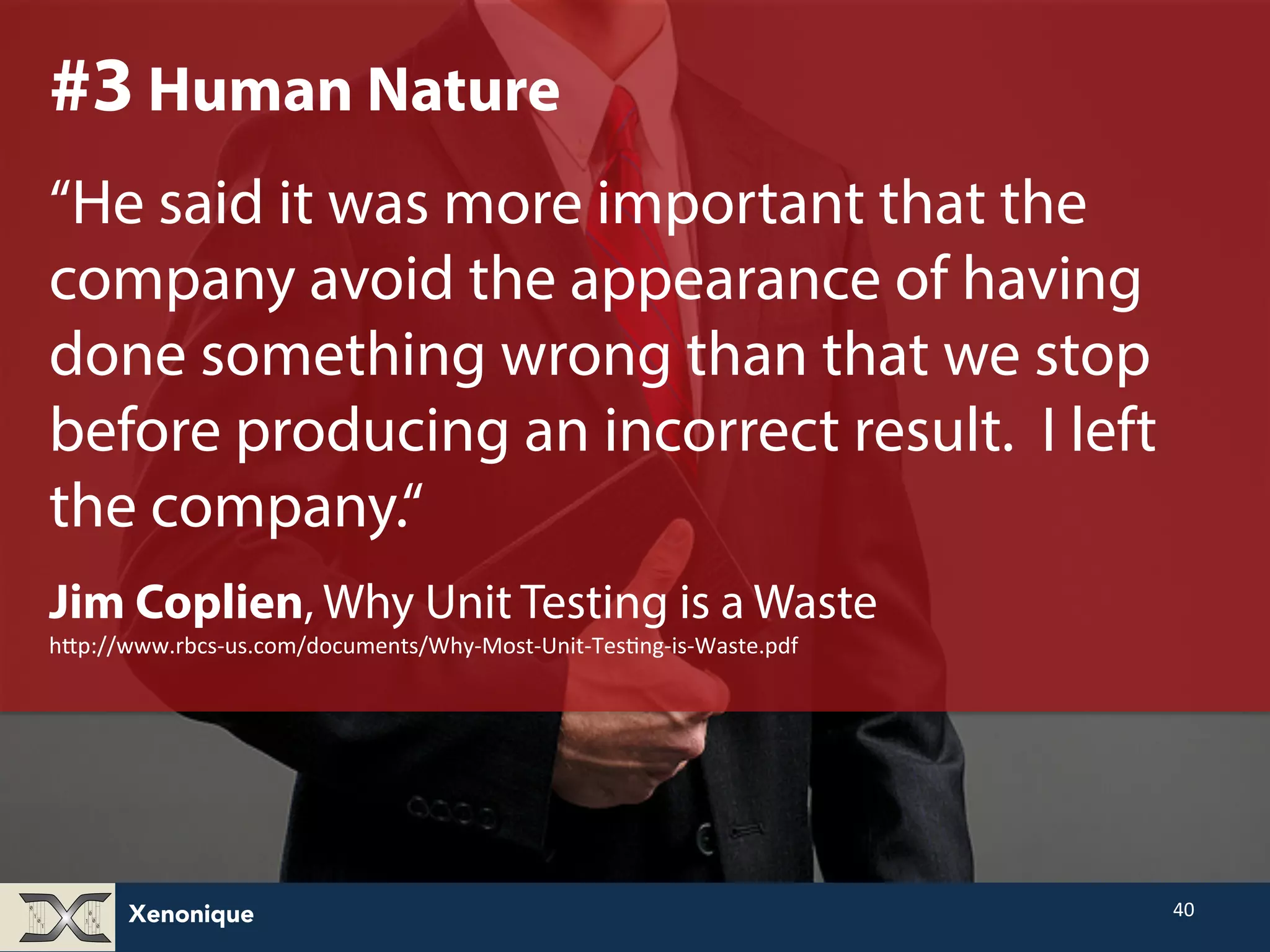 Xenonique 40 #3 Human Nature “He said it was more important that the company avoid the appearance of having done something wrong than that we stop before producing an incorrect result. I left the company.“ Jim Coplien, Why Unit Testing is a Waste hNp://www.rbcs-­‐us.com/documents/Why-­‐Most-­‐Unit-­‐TesFng-­‐is-­‐Waste.pdf 