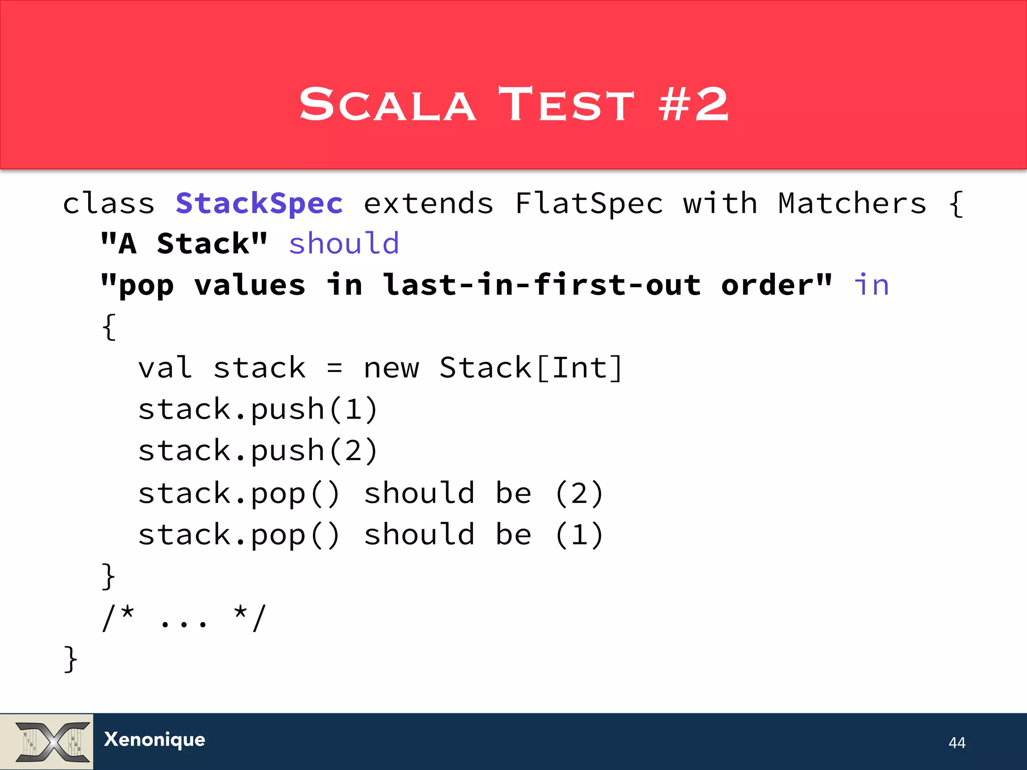 Xenonique Scala Test #2 class StackSpec extends FlatSpec with Matchers { "A Stack" should "pop values in last-in-first-out order" in { val stack = new Stack[Int] stack.push(1) stack.push(2) stack.pop() should be (2) stack.pop() should be (1) } /* ... */ } 44 