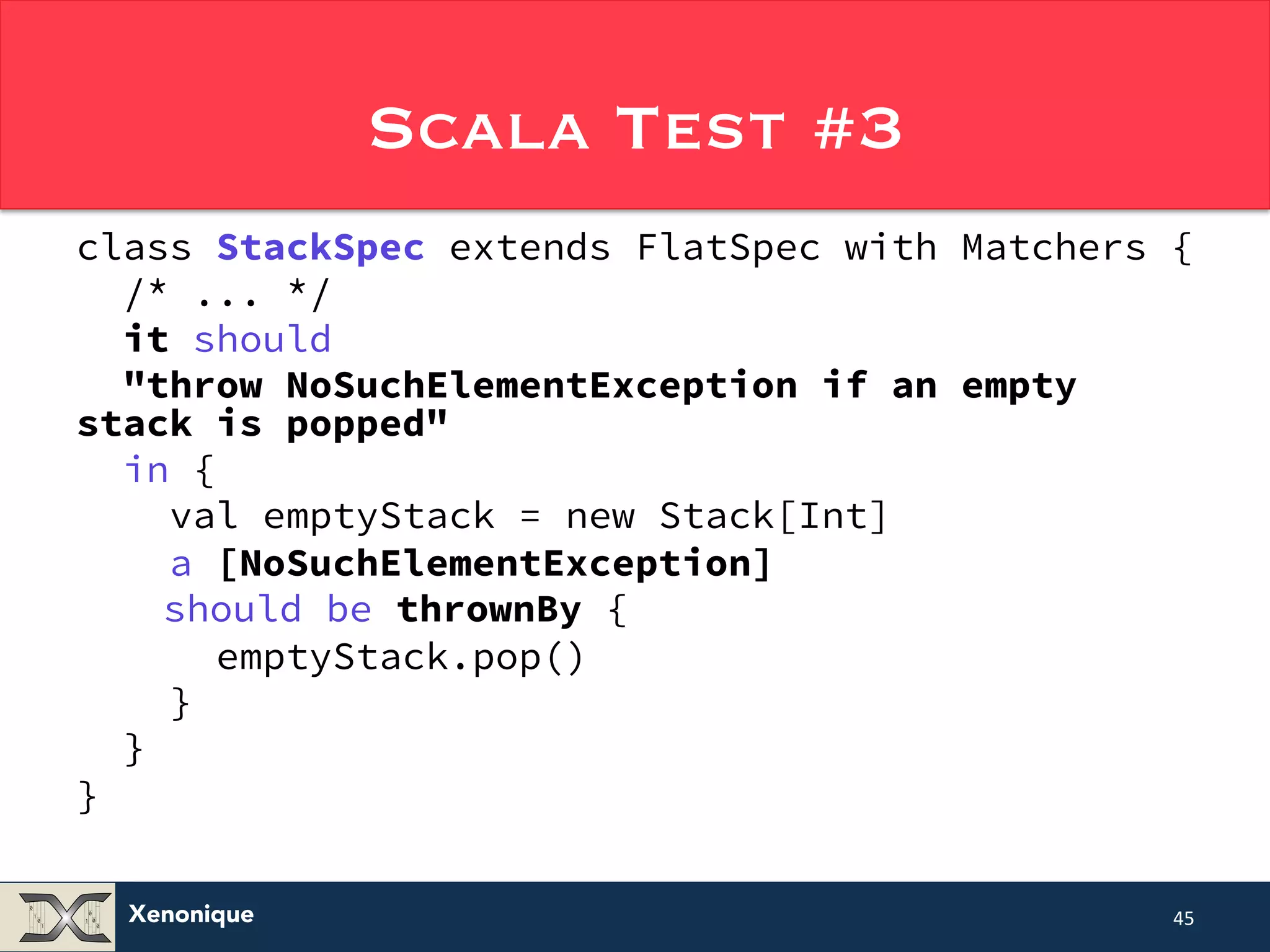 Xenonique Scala Test #3 class StackSpec extends FlatSpec with Matchers { /* ... */ it should "throw NoSuchElementException if an empty stack is popped" in { val emptyStack = new Stack[Int] a [NoSuchElementException] should be thrownBy { emptyStack.pop() } } } 45 