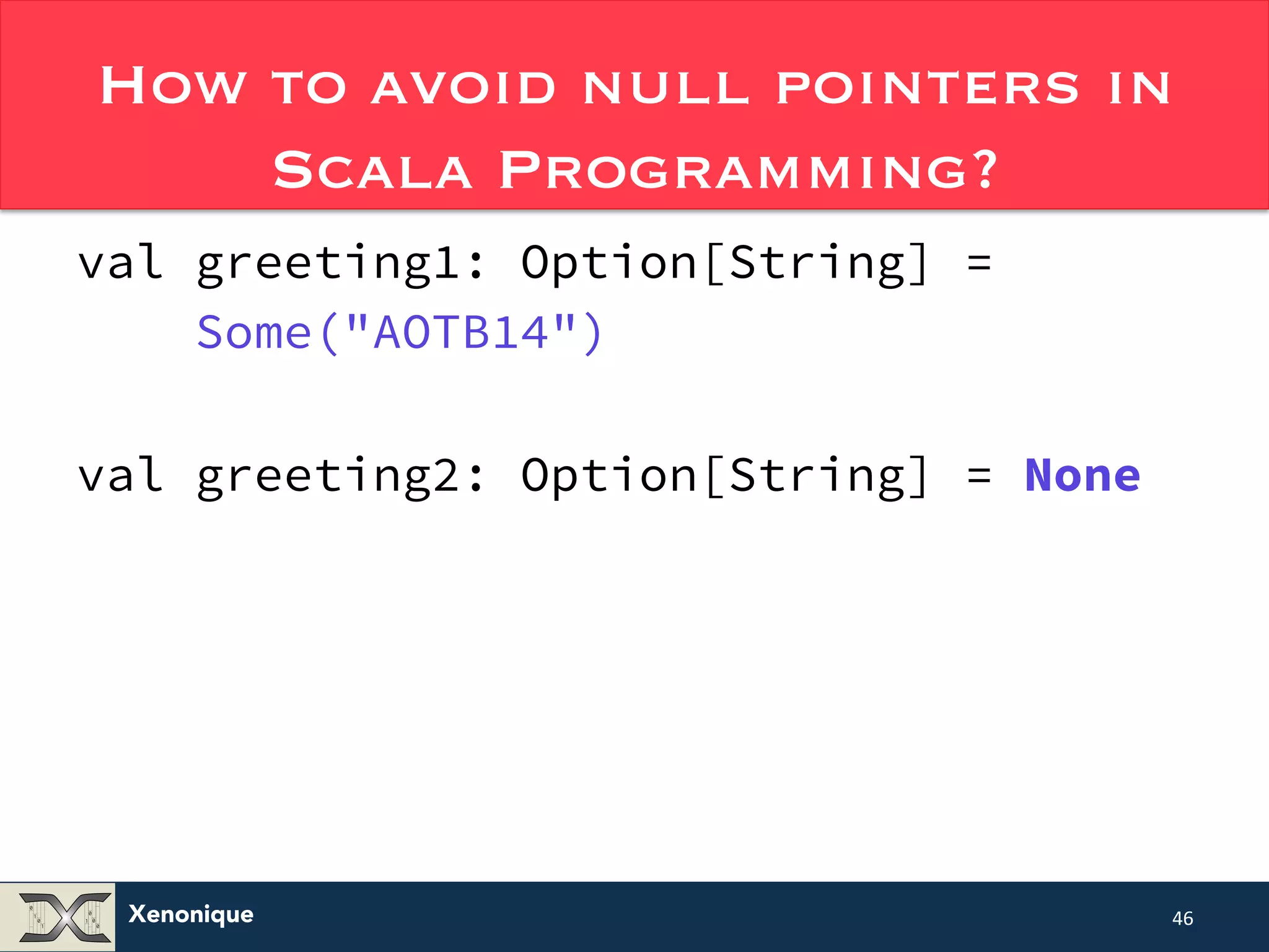 How to avoid null pointers in Xenonique Scala Programming? val greeting1: Option[String] = Some("AOTB14") val greeting2: Option[String] = None 46 