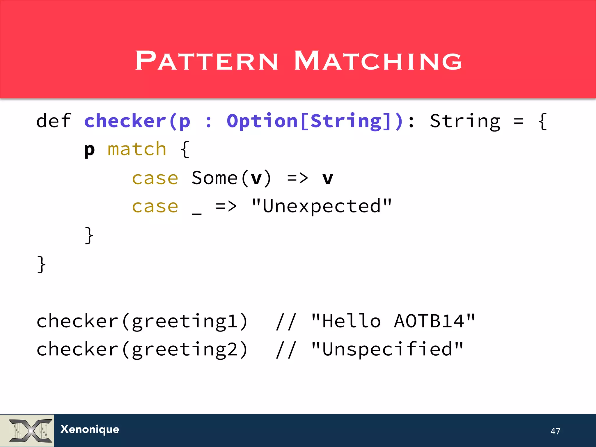 Xenonique Pattern Matching def checker(p : Option[String]): String = { p match { case Some(v) => v case _ => "Unexpected" } } checker(greeting1) // "Hello AOTB14" checker(greeting2) // "Unspecified" 47 