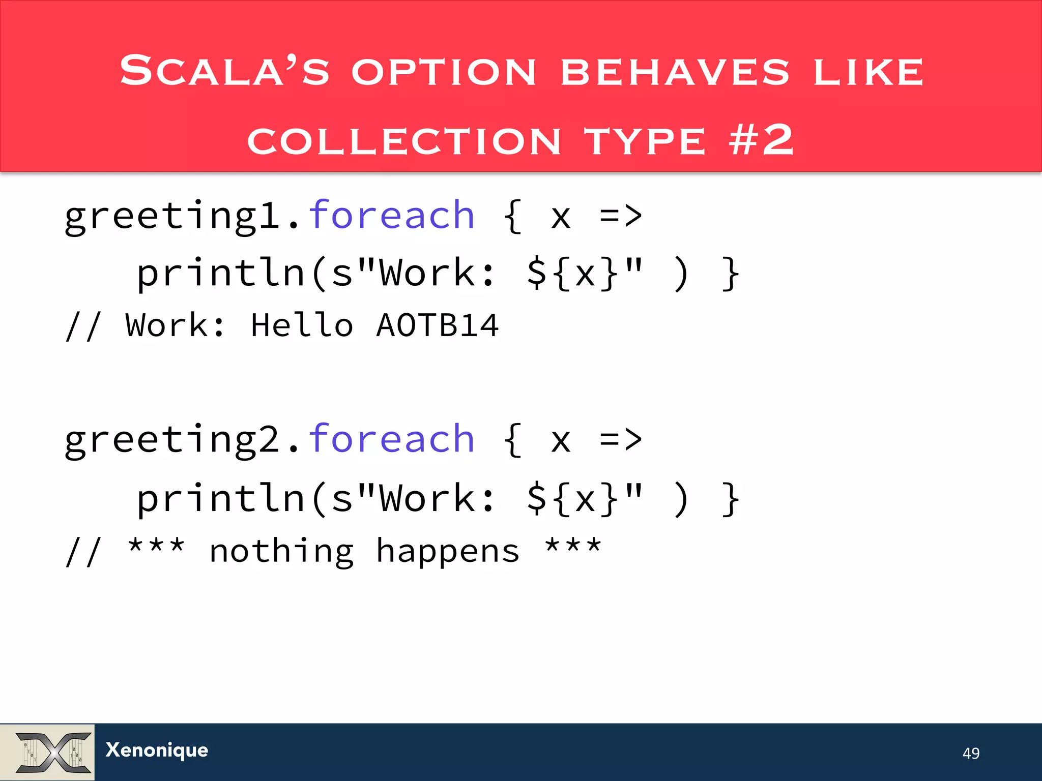Scala’s option behaves like Xenonique collection type #2 greeting1.foreach { x => println(s"Work: ${x}" ) } // Work: Hello AOTB14 greeting2.foreach { x => println(s"Work: ${x}" ) } // *** nothing happens *** 49 