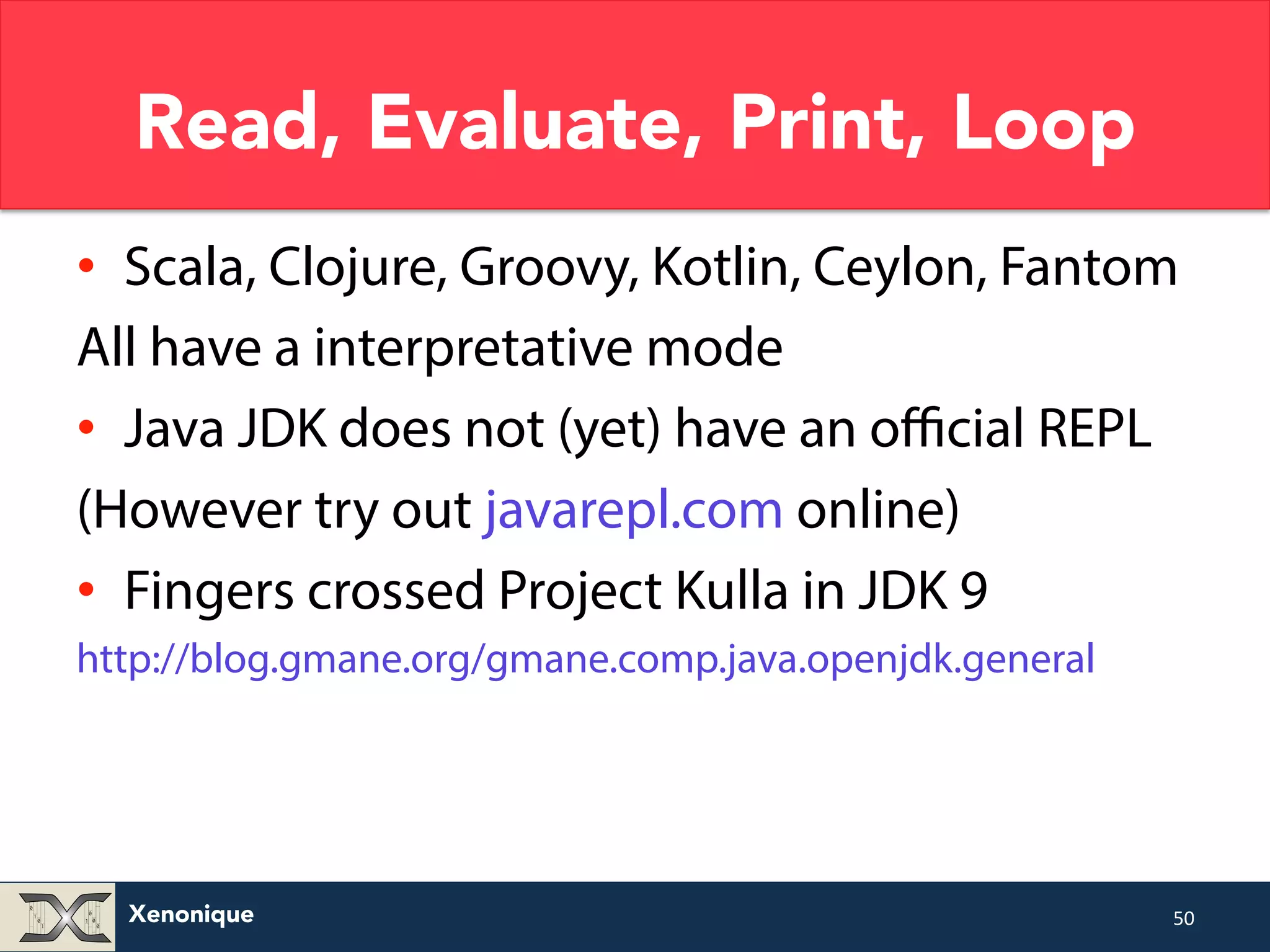 Read, Evaluate, Print, Loop • Scala, Clojure, Groovy, Kotlin, Ceylon, Fantom All have a interpretative mode • Java JDK does not (yet) have an official REPL (However try out javarepl.com online) • Fingers crossed Project Kulla in JDK 9 http://blog.gmane.org/gmane.comp.java.openjdk.general Xenonique 50 