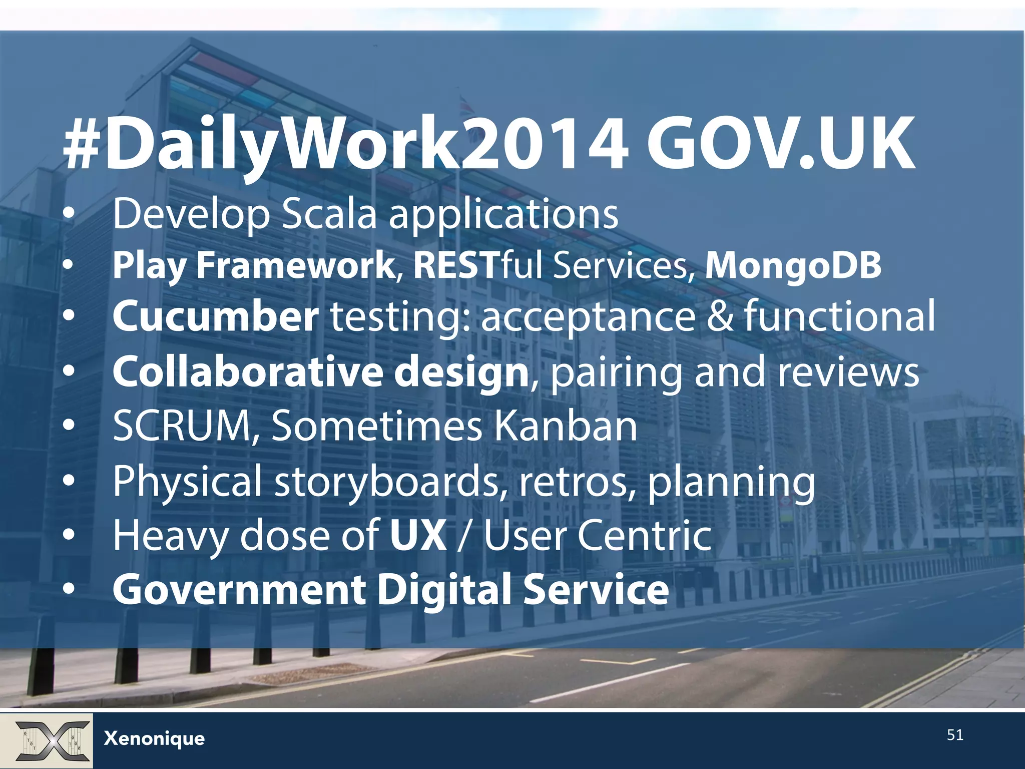 Xenonique 51 #DailyWork2014 GOV.UK • Develop Scala applications • Play Framework, RESTful Services, MongoDB • Cucumber testing: acceptance & functional • Collaborative design, pairing and reviews • SCRUM, Sometimes Kanban • Physical storyboards, retros, planning • Heavy dose of UX / User Centric • Government Digital Service 