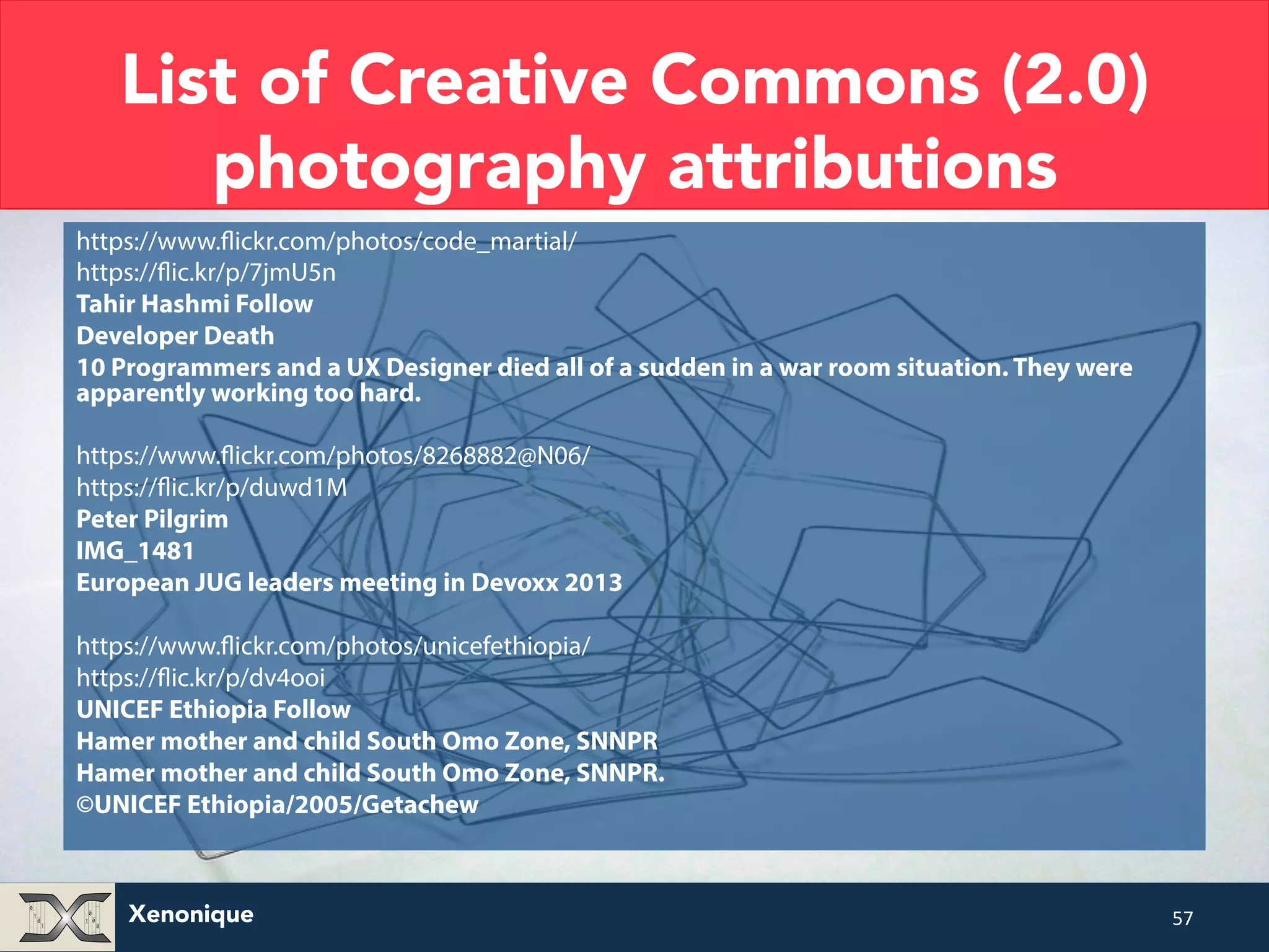 List of Creative Commons (2.0) photography attributions https://www.flickr.com/photos/code_martial/ https://flic.kr/p/7jmU5n Tahir Hashmi Follow Developer Death 10 Programmers and a UX Designer died all of a sudden in a war room situation. They were apparently working too hard. https://www.flickr.com/photos/8268882@N06/ https://flic.kr/p/duwd1M Peter Pilgrim IMG_1481 European JUG leaders meeting in Devoxx 2013 https://www.flickr.com/photos/unicefethiopia/ https://flic.kr/p/dv4ooi UNICEF Ethiopia Follow Hamer mother and child South Omo Zone, SNNPR Hamer mother and child South Omo Zone, SNNPR. ©UNICEF Ethiopia/2005/Getachew Xenonique 57 