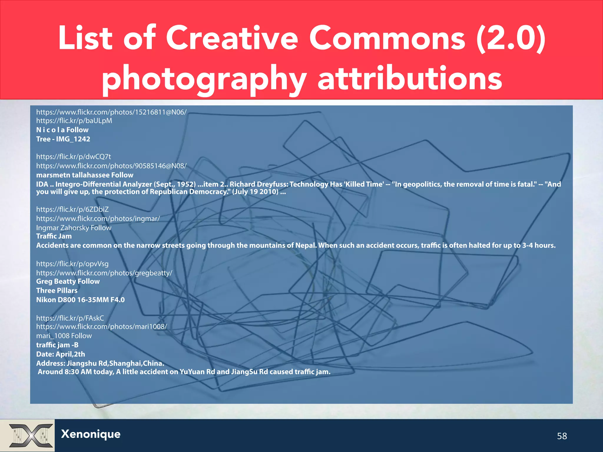 List of Creative Commons (2.0) photography attributions https://www.flickr.com/photos/15216811@N06/ https://flic.kr/p/baULpM N i c o l a Follow Tree - IMG_1242 https://flic.kr/p/dwCQ7t https://www.flickr.com/photos/90585146@N08/ marsmetn tallahassee Follow IDA .. Integro-Differential Analyzer (Sept., 1952) ...item 2.. Richard Dreyfuss: Technology Has 'Killed Time' -- "In geopolitics, the removal of time is fatal." -- "And you will give up, the protection of Republican Democracy." (July 19 2010) ... https://flic.kr/p/6ZDbiZ https://www.flickr.com/photos/ingmar/ Ingmar Zahorsky Follow Traffic Jam Accidents are common on the narrow streets going through the mountains of Nepal. When such an accident occurs, traffic is often halted for up to 3-4 hours. https://flic.kr/p/opvVsg https://www.flickr.com/photos/gregbeatty/ Greg Beatty Follow Three Pillars Nikon D800 16-35MM F4.0 https://flic.kr/p/FAskC https://www.flickr.com/photos/mari1008/ mari_1008 Follow traffic jam -B Date: April,2th Address: Jiangshu Rd,Shanghai,China. Around 8:30 AM today, A little accident on YuYuan Rd and JiangSu Rd caused traffic jam. Xenonique 58 