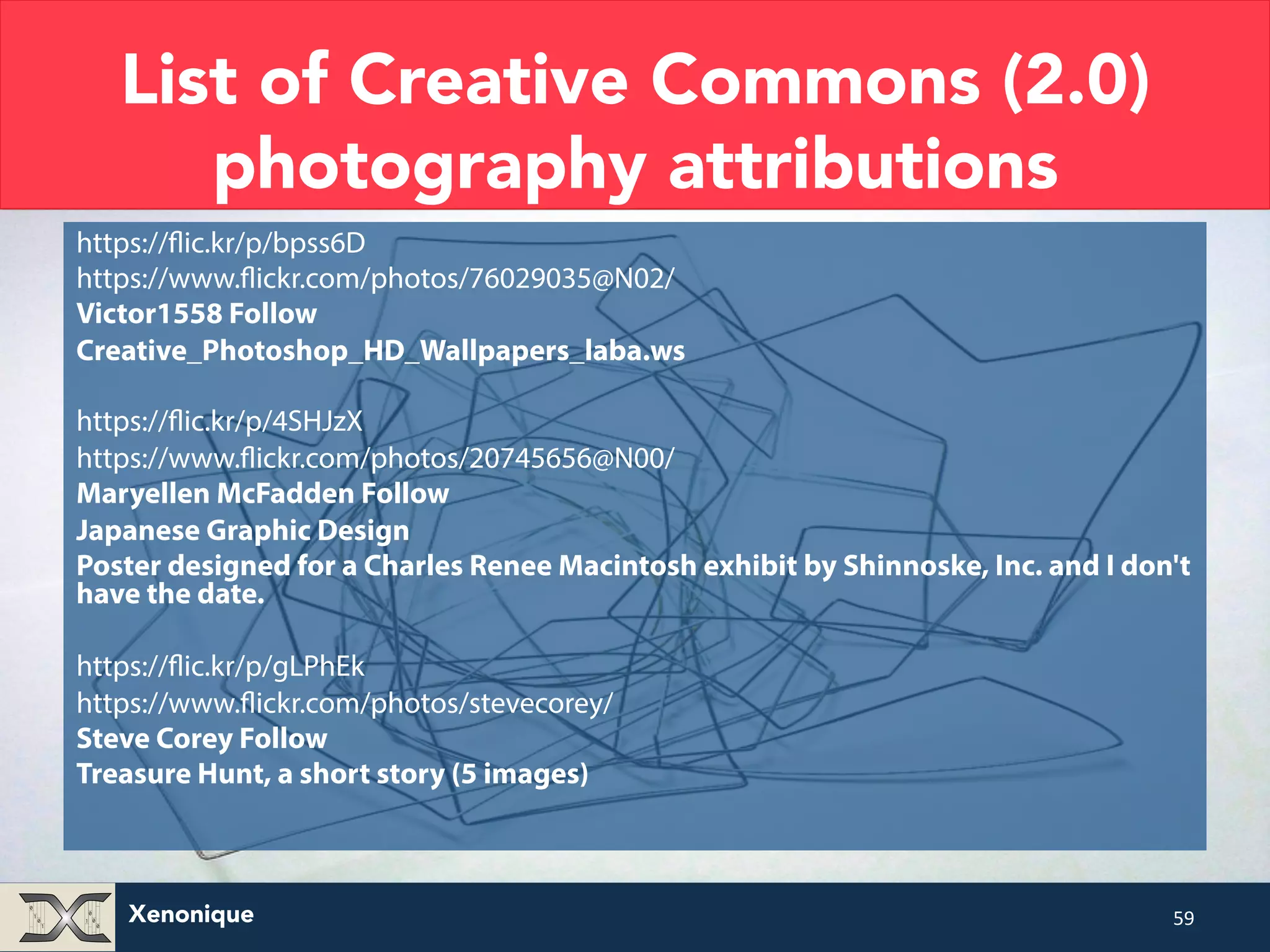 List of Creative Commons (2.0) photography attributions https://flic.kr/p/bpss6D https://www.flickr.com/photos/76029035@N02/ Victor1558 Follow Creative_Photoshop_HD_Wallpapers_laba.ws https://flic.kr/p/4SHJzX https://www.flickr.com/photos/20745656@N00/ Maryellen McFadden Follow Japanese Graphic Design Poster designed for a Charles Renee Macintosh exhibit by Shinnoske, Inc. and I don't have the date. https://flic.kr/p/gLPhEk https://www.flickr.com/photos/stevecorey/ Steve Corey Follow Treasure Hunt, a short story (5 images) Xenonique 59 