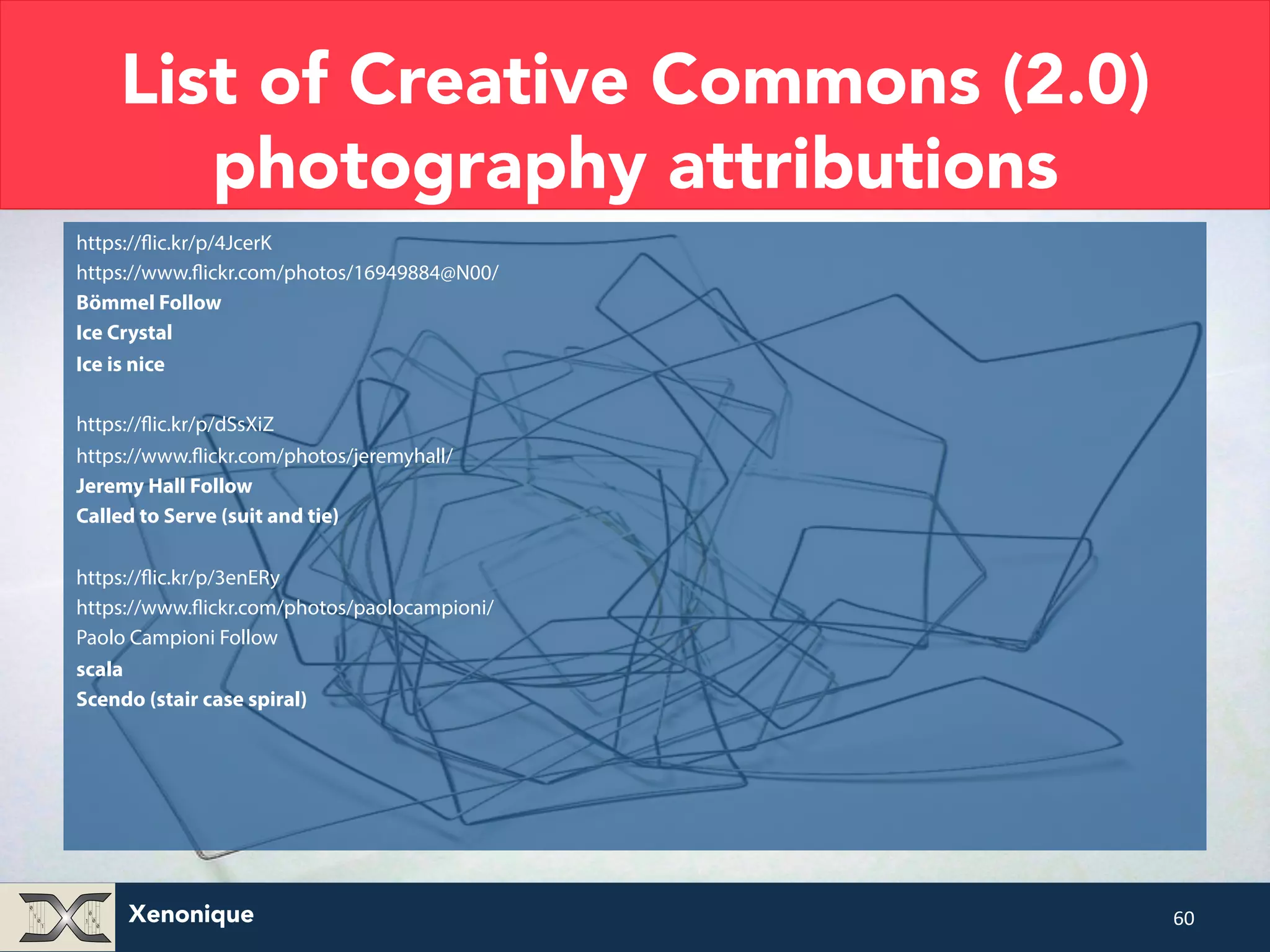 List of Creative Commons (2.0) photography attributions https://flic.kr/p/4JcerK https://www.flickr.com/photos/16949884@N00/ Bömmel Follow Ice Crystal Ice is nice https://flic.kr/p/dSsXiZ https://www.flickr.com/photos/jeremyhall/ Jeremy Hall Follow Called to Serve (suit and tie) https://flic.kr/p/3enERy https://www.flickr.com/photos/paolocampioni/ Paolo Campioni Follow scala Scendo (stair case spiral) Xenonique 60 