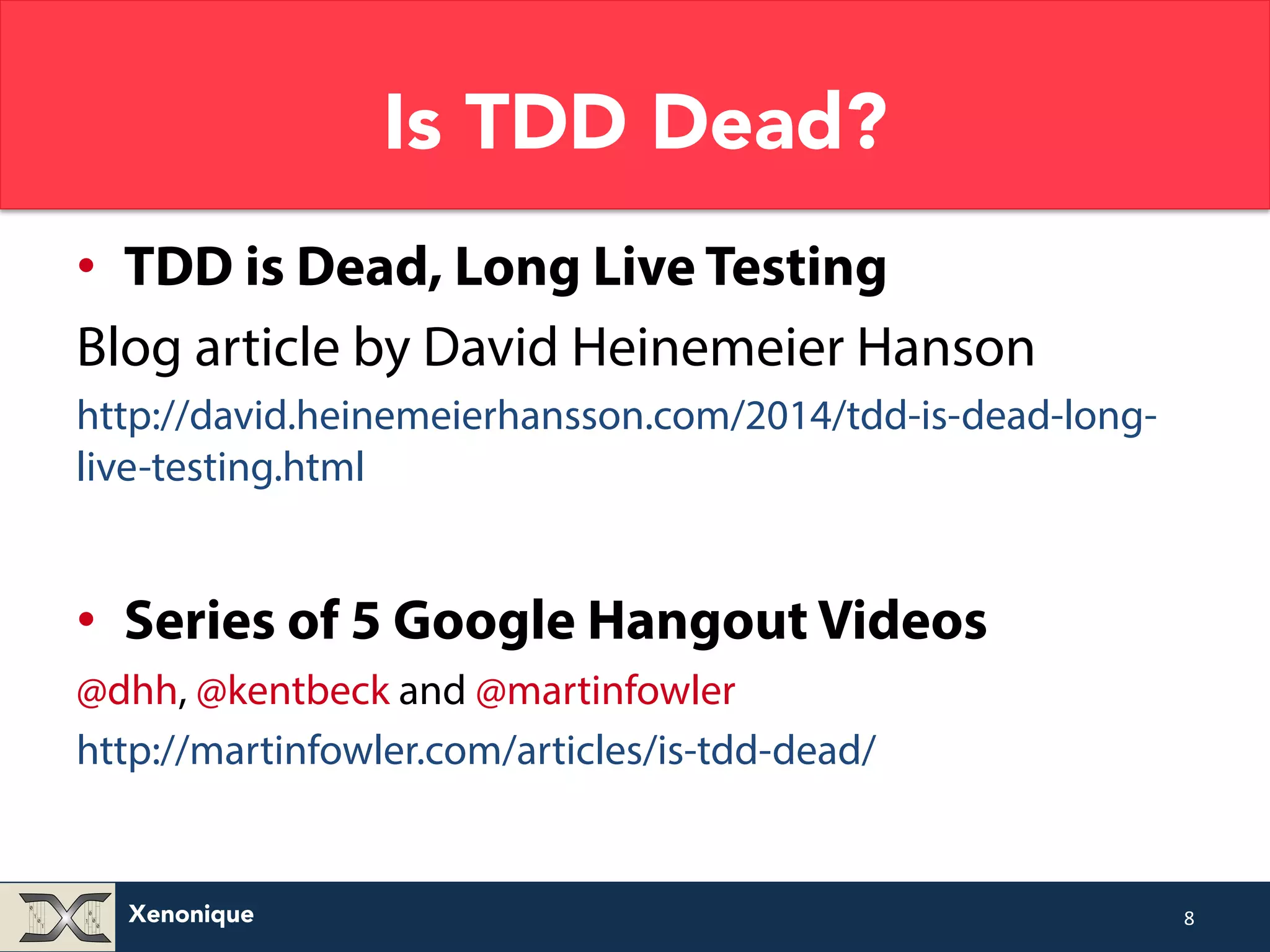 Xenonique Is TDD Dead? • TDD is Dead, Long Live Testing Blog article by David Heinemeier Hanson http://david.heinemeierhansson.com/2014/tdd-is-dead-long-live- testing.html • Series of 5 Google Hangout Videos @dhh, @kentbeck and @martinfowler http://martinfowler.com/articles/is-tdd-dead/ 8 