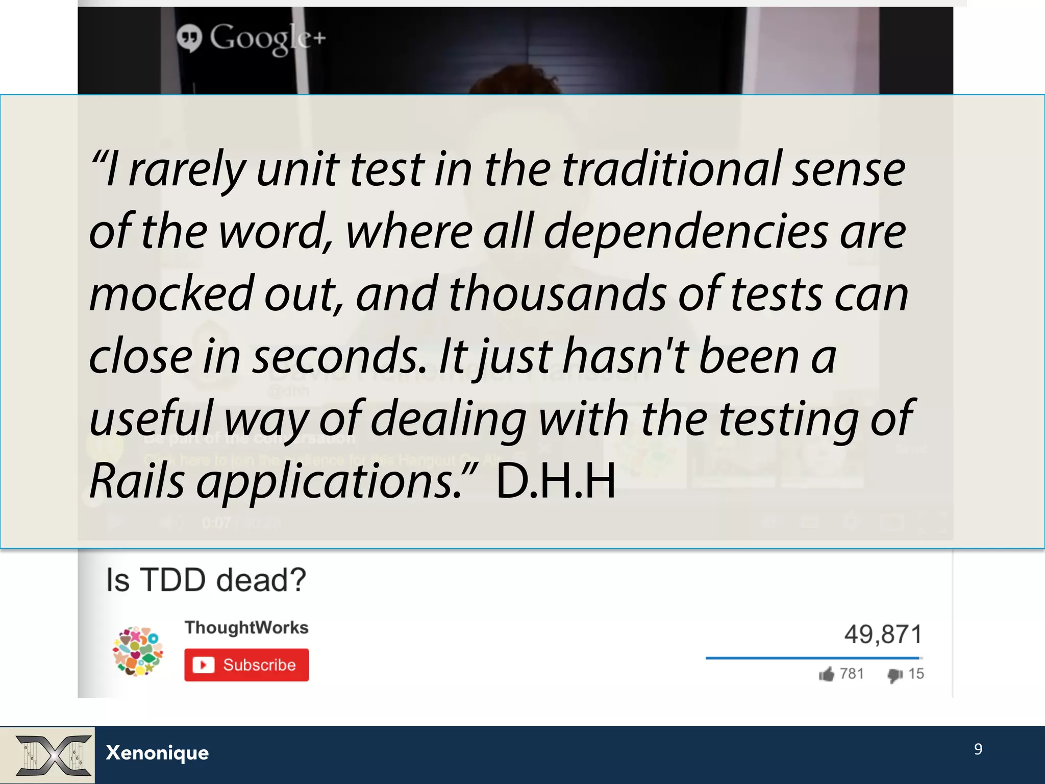 Xenonique 9 “I rarely unit test in the traditional sense of the word, where all dependencies are mocked out, and thousands of tests can close in seconds. It just hasn't been a useful way of dealing with the testing of Rails applications.” D.H.H 